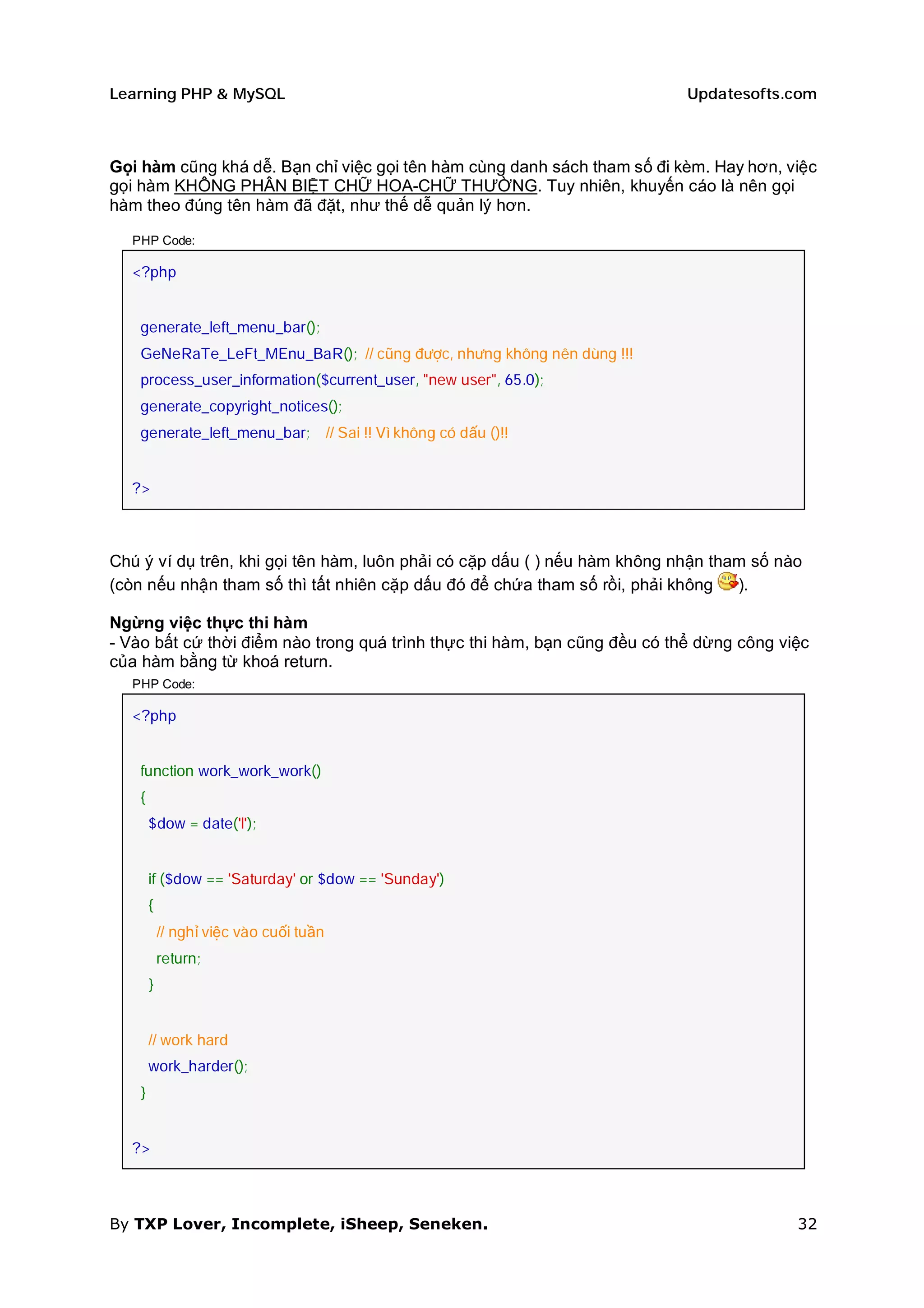 Learning PHP & MySQL                                                       Updatesofts.com



Gọi hàm cũng khá dễ. Bạn chỉ việc gọi tên hàm cùng danh sách tham số đi kèm. Hay hơn, việc
gọi hàm KHÔNG PHÂN BIỆT CHỮ HOA-CHỮ THƯỜNG. Tuy nhiên, khuyến cáo là nên gọi
hàm theo đúng tên hàm đã đặt, như thế dễ quản lý hơn.

  PHP Code:

  <?php


    generate_left_menu_bar();
    GeNeRaTe_LeFt_MEnu_BaR(); // cũng được, nhưng không nên dùng !!!
    process_user_information($current_user, "new user", 65.0);
    generate_copyright_notices();
    generate_left_menu_bar;              // Sai !! Vì không có dấu ()!!


  ?>



Chú ý ví dụ trên, khi gọi tên hàm, luôn phải có cặp dấu ( ) nếu hàm không nhận tham số nào
(còn nếu nhận tham số thì tất nhiên cặp dấu đó để chứa tham số rồi, phải không    ).

Ngừng việc thực thi hàm
- Vào bất cứ thời điểm nào trong quá trình thực thi hàm, bạn cũng đều có thể dừng công việc
của hàm bằng từ khoá return.
  PHP Code:

  <?php


    function work_work_work()
    {
        $dow = date('l');


        if ($dow == 'Saturday' or $dow == 'Sunday')
        {
            // nghỉ việc vào cuối tuần
            return;
        }


        // work hard
        work_harder();
    }


  ?>



By TXP Lover, Incomplete, iSheep, Seneken.                                               32
 