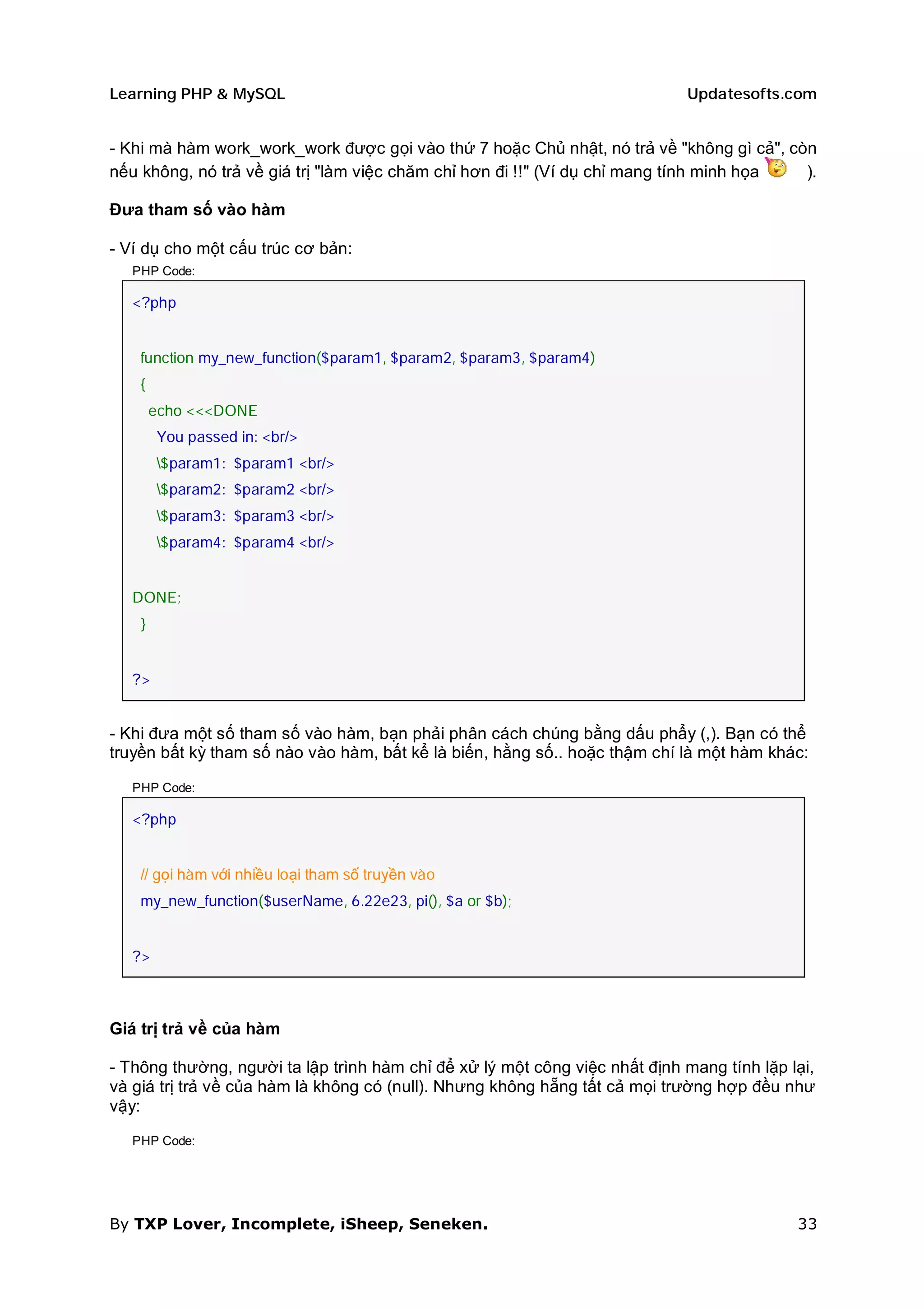 Learning PHP & MySQL                                                        Updatesofts.com


- Khi mà hàm work_work_work được gọi vào thứ 7 hoặc Chủ nhật, nó trả về "không gì cả", còn
nếu không, nó trả về giá trị "làm việc chăm chỉ hơn đi !!" (Ví dụ chỉ mang tính minh họa ).

Đưa tham số vào hàm

- Ví dụ cho một cấu trúc cơ bản:
   PHP Code:

   <?php


    function my_new_function($param1, $param2, $param3, $param4)
    {
        echo <<<DONE
        You passed in: <br/>
        $param1: $param1 <br/>
        $param2: $param2 <br/>
        $param3: $param3 <br/>
        $param4: $param4 <br/>


   DONE;
    }


   ?>


- Khi đưa một số tham số vào hàm, bạn phải phân cách chúng bằng dấu phẩy (,). Bạn có thể
truyền bất kỳ tham số nào vào hàm, bất kể là biến, hằng số.. hoặc thậm chí là một hàm khác:

   PHP Code:

   <?php


    // gọi hàm với nhiều loại tham số truyền vào
    my_new_function($userName, 6.22e23, pi(), $a or $b);


   ?>



Giá trị trả về của hàm

- Thông thường, người ta lập trình hàm chỉ để xử lý một công việc nhất định mang tính lặp lại,
và giá trị trả về của hàm là không có (null). Nhưng không hẵng tất cả mọi trường hợp đều như
vậy:

   PHP Code:




By TXP Lover, Incomplete, iSheep, Seneken.                                                 33
 