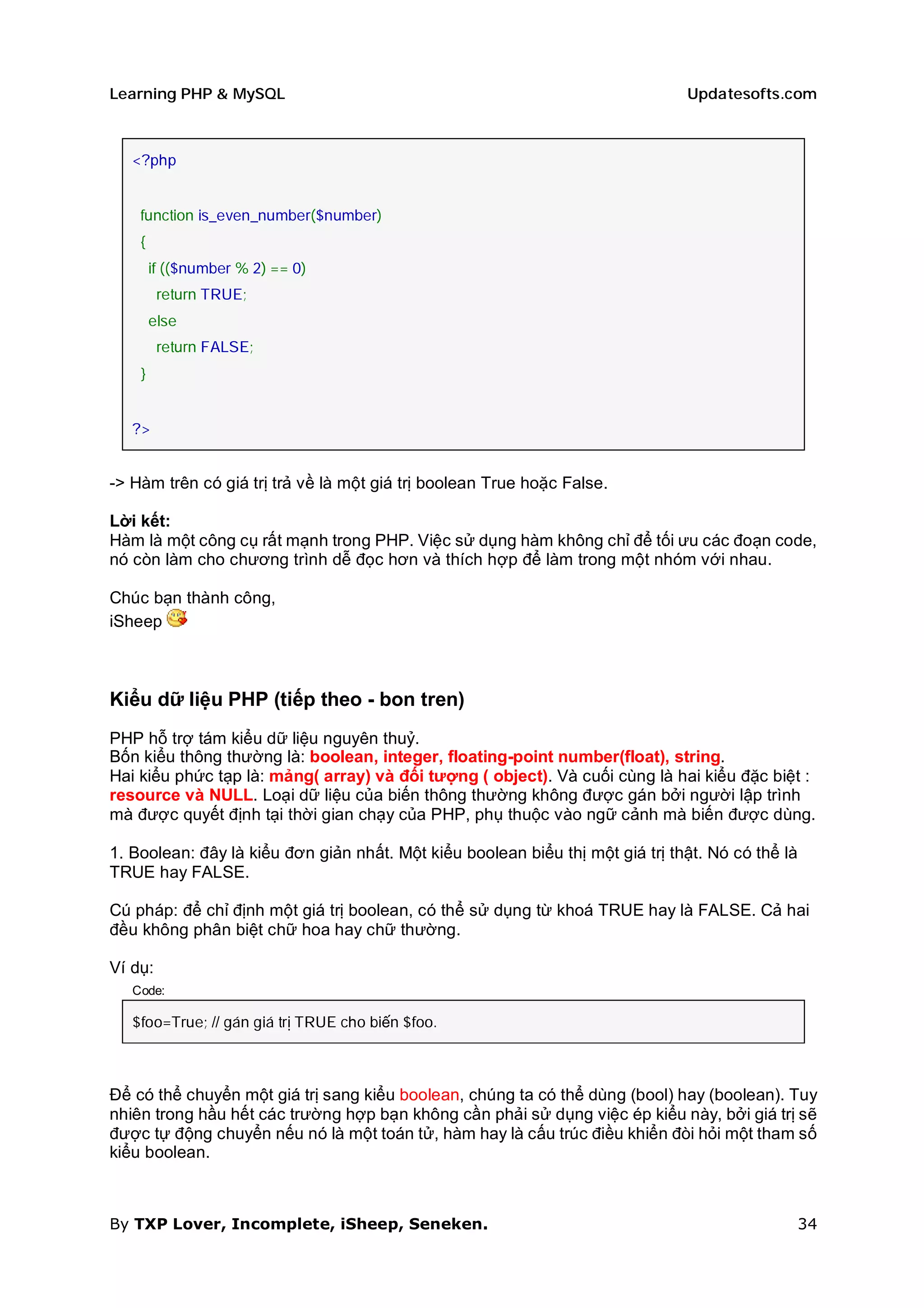 Learning PHP & MySQL                                                           Updatesofts.com



   <?php


    function is_even_number($number)
    {
        if (($number % 2) == 0)
         return TRUE;
        else
         return FALSE;
    }


   ?>


-> Hàm trên có giá trị trả về là một giá trị boolean True hoặc False.

Lời kết:
Hàm là một công cụ rất mạnh trong PHP. Việc sử dụng hàm không chỉ để tối ưu các đoạn code,
nó còn làm cho chương trình dễ đọc hơn và thích hợp để làm trong một nhóm với nhau.

Chúc bạn thành công,
iSheep



Kiểu dữ liệu PHP (tiếp theo - bon tren)
PHP hỗ trợ tám kiểu dữ liệu nguyên thuỷ.
Bốn kiểu thông thường là: boolean, integer, floating-point number(float), string.
Hai kiểu phức tạp là: mảng( array) và đối tượng ( object). Và cuối cùng là hai kiểu đặc biệt :
resource và NULL. Loại dữ liệu của biến thông thường không được gán bởi người lập trình
mà được quyết định tại thời gian chạy của PHP, phụ thuộc vào ngữ cảnh mà biến được dùng.

1. Boolean: đây là kiểu đơn giản nhất. Một kiểu boolean biểu thị một giá trị thật. Nó có thể là
TRUE hay FALSE.

Cú pháp: để chỉ định một giá trị boolean, có thể sử dụng từ khoá TRUE hay là FALSE. Cả hai
đều không phân biệt chữ hoa hay chữ thường.

Ví dụ:
   Code:

   $foo=True; // gán giá trị TRUE cho biến $foo.



Để có thể chuyển một giá trị sang kiểu boolean, chúng ta có thể dùng (bool) hay (boolean). Tuy
nhiên trong hầu hết các trường hợp bạn không cần phải sử dụng việc ép kiểu này, bởi giá trị sẽ
được tự động chuyển nếu nó là một toán tử, hàm hay là cấu trúc điều khiển đòi hỏi một tham số
kiểu boolean.



By TXP Lover, Incomplete, iSheep, Seneken.                                                    34
 
