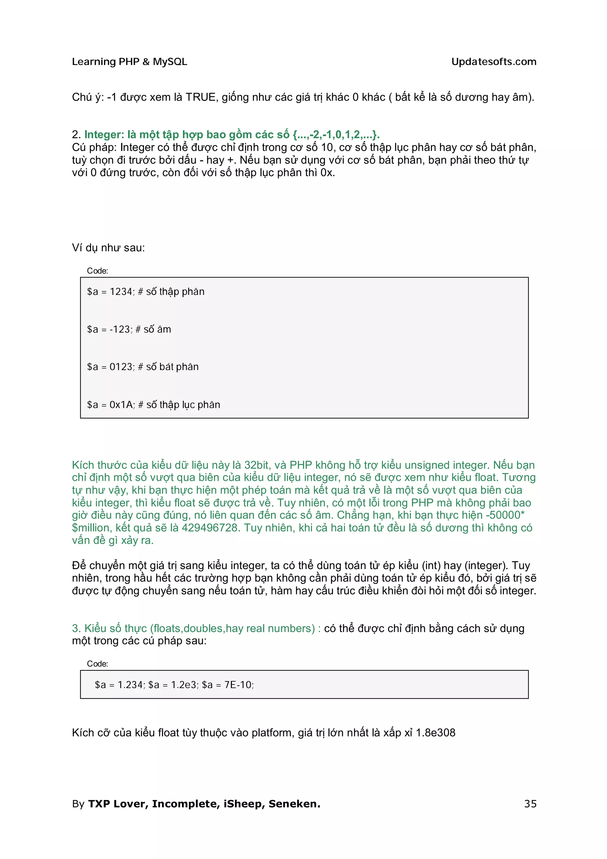 Learning PHP & MySQL                                                            Updatesofts.com


Chú ý: -1 được xem là TRUE, giống như các giá trị khác 0 khác ( bất kể là số dương hay âm).


2. Integer: là một tập hợp bao gồm các số {...,-2,-1,0,1,2,...}.
Cú pháp: Integer có thể được chỉ định trong cơ số 10, cơ số thập lục phân hay cơ số bát phân,
tuỳ chọn đi trước bởi dấu - hay +. Nếu bạn sử dụng với cơ số bát phân, bạn phải theo thứ tự
với 0 đứng trước, còn đối với số thập lục phân thì 0x.




Ví dụ như sau:

   Code:

   $a = 1234; # số thập phân


   $a = -123; # số âm


   $a = 0123; # số bát phân


   $a = 0x1A; # số thập lục phân




Kích thước của kiểu dữ liệu này là 32bit, và PHP không hỗ trợ kiểu unsigned integer. Nếu bạn
chỉ định một số vượt qua biên của kiểu dữ liệu integer, nó sẽ được xem như kiểu float. Tương
tự như vậy, khi bạn thực hiện một phép toán mà kết quả trả về là một số vượt qua biên của
kiểu integer, thì kiểu float sẽ được trả về. Tuy nhiên, có một lỗi trong PHP mà không phải bao
giờ điều này cũng đúng, nó liên quan đến các số âm. Chẳng hạn, khi bạn thực hiện -50000*
$million, kết quả sẽ là 429496728. Tuy nhiên, khi cả hai toán tử đều là số dương thì không có
vấn đề gì xảy ra.

Để chuyển một giá trị sang kiểu integer, ta có thể dùng toán tử ép kiểu (int) hay (integer). Tuy
nhiên, trong hầu hết các trường hợp bạn không cần phải dùng toán tử ép kiểu đó, bởi giá trị sẽ
được tự động chuyển sang nếu toán tử, hàm hay cấu trúc điều khiển đòi hỏi một đối số integer.


3. Kiểu số thực (floats,doubles,hay real numbers) : có thể được chỉ định bằng cách sử dụng
một trong các cú pháp sau:

   Code:

    $a = 1.234; $a = 1.2e3; $a = 7E-10;



Kích cỡ của kiểu float tùy thuộc vào platform, giá trị lớn nhất là xấp xỉ 1.8e308




By TXP Lover, Incomplete, iSheep, Seneken.                                                   35
 