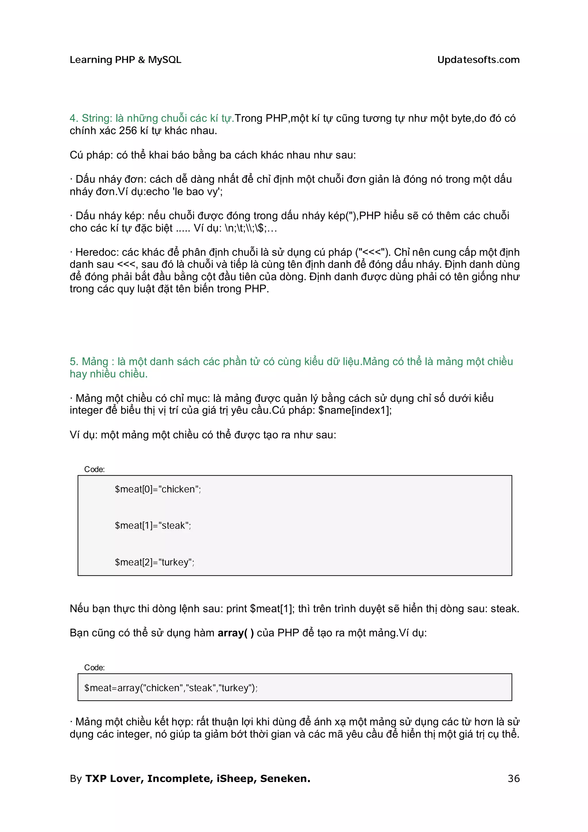 Learning PHP & MySQL                                                           Updatesofts.com




4. String: là những chuỗi các kí tự.Trong PHP,một kí tự cũng tương tự như một byte,do đó có
chính xác 256 kí tự khác nhau.

Cú pháp: có thể khai báo bằng ba cách khác nhau như sau:

· Dấu nháy đơn: cách dễ dàng nhất để chỉ định một chuỗi đơn giản là đóng nó trong một dấu
nháy đơn.Ví dụ:echo 'le bao vy';

· Dấu nháy kép: nếu chuỗi được đóng trong dấu nháy kép("),PHP hiểu sẽ có thêm các chuỗi
cho các kí tự đặc biệt ..... Ví dụ: n;t;;$;…

· Heredoc: các khác để phân định chuỗi là sử dụng cú pháp ("<<<"). Chỉ nên cung cấp một định
danh sau <<<, sau đó là chuỗi và tiếp là cùng tên định danh để đóng dấu nháy. Định danh dùng
để đóng phải bắt đầu bằng cột đầu tiên của dòng. Định danh được dùng phải có tên giống như
trong các quy luật đặt tên biến trong PHP.




5. Mảng : là một danh sách các phần tử có cùng kiểu dữ liệu.Mảng có thể là mảng một chiều
hay nhiều chiều.

· Mảng một chiều có chỉ mục: là mảng được quản lý bằng cách sử dụng chỉ số dưới kiểu
integer để biểu thị vị trí của giá trị yêu cầu.Cú pháp: $name[index1];

Ví dụ: một mảng một chiều có thể được tạo ra như sau:


   Code:

           $meat[0]="chicken";


           $meat[1]="steak";


           $meat[2]="turkey";



Nếu bạn thực thi dòng lệnh sau: print $meat[1]; thì trên trình duyệt sẽ hiển thị dòng sau: steak.

Bạn cũng có thể sử dụng hàm array( ) của PHP để tạo ra một mảng.Ví dụ:


   Code:

   $meat=array("chicken","steak","turkey");


· Mảng một chiều kết hợp: rất thuận lợi khi dùng để ánh xạ một mảng sử dụng các từ hơn là sử
dụng các integer, nó giúp ta giảm bớt thời gian và các mã yêu cầu để hiển thị một giá trị cụ thể.



By TXP Lover, Incomplete, iSheep, Seneken.                                                    36
 