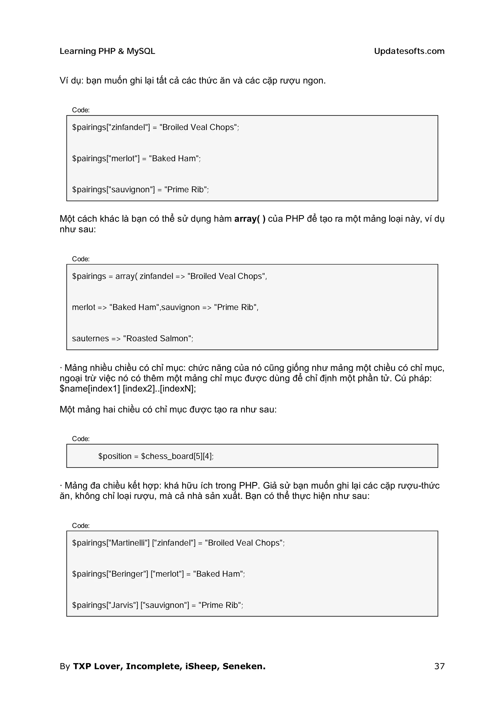 Learning PHP & MySQL                                                      Updatesofts.com


Ví dụ: bạn muốn ghi lại tất cả các thức ăn và các cặp rượu ngon.


  Code:

  $pairings["zinfandel"] = "Broiled Veal Chops";


  $pairings["merlot"] = "Baked Ham";


  $pairings["sauvignon"] = "Prime Rib";


Một cách khác là bạn có thể sử dụng hàm array( ) của PHP để tạo ra một mảng loại này, ví dụ
như sau:


  Code:

  $pairings = array( zinfandel => "Broiled Veal Chops",


  merlot => "Baked Ham",sauvignon => "Prime Rib",


  sauternes => "Roasted Salmon";


· Mảng nhiều chiều có chỉ mục: chức năng của nó cũng giống như mảng một chiều có chỉ mục,
ngoại trừ việc nó có thêm một mảng chỉ mục được dùng để chỉ định một phần tử. Cú pháp:
$name[index1] [index2]..[indexN];

Một mảng hai chiều có chỉ mục được tạo ra như sau:


  Code:

          $position = $chess_board[5][4];


· Mảng đa chiều kết hợp: khá hữu ích trong PHP. Giả sử bạn muốn ghi lại các cặp rượu-thức
ăn, không chỉ loại rượu, mà cả nhà sản xuất. Bạn có thể thực hiện như sau:


  Code:

  $pairings["Martinelli"] ["zinfandel"] = "Broiled Veal Chops";


  $pairings["Beringer"] ["merlot"] = "Baked Ham";


  $pairings["Jarvis"] ["sauvignon"] = "Prime Rib";




By TXP Lover, Incomplete, iSheep, Seneken.                                              37
 