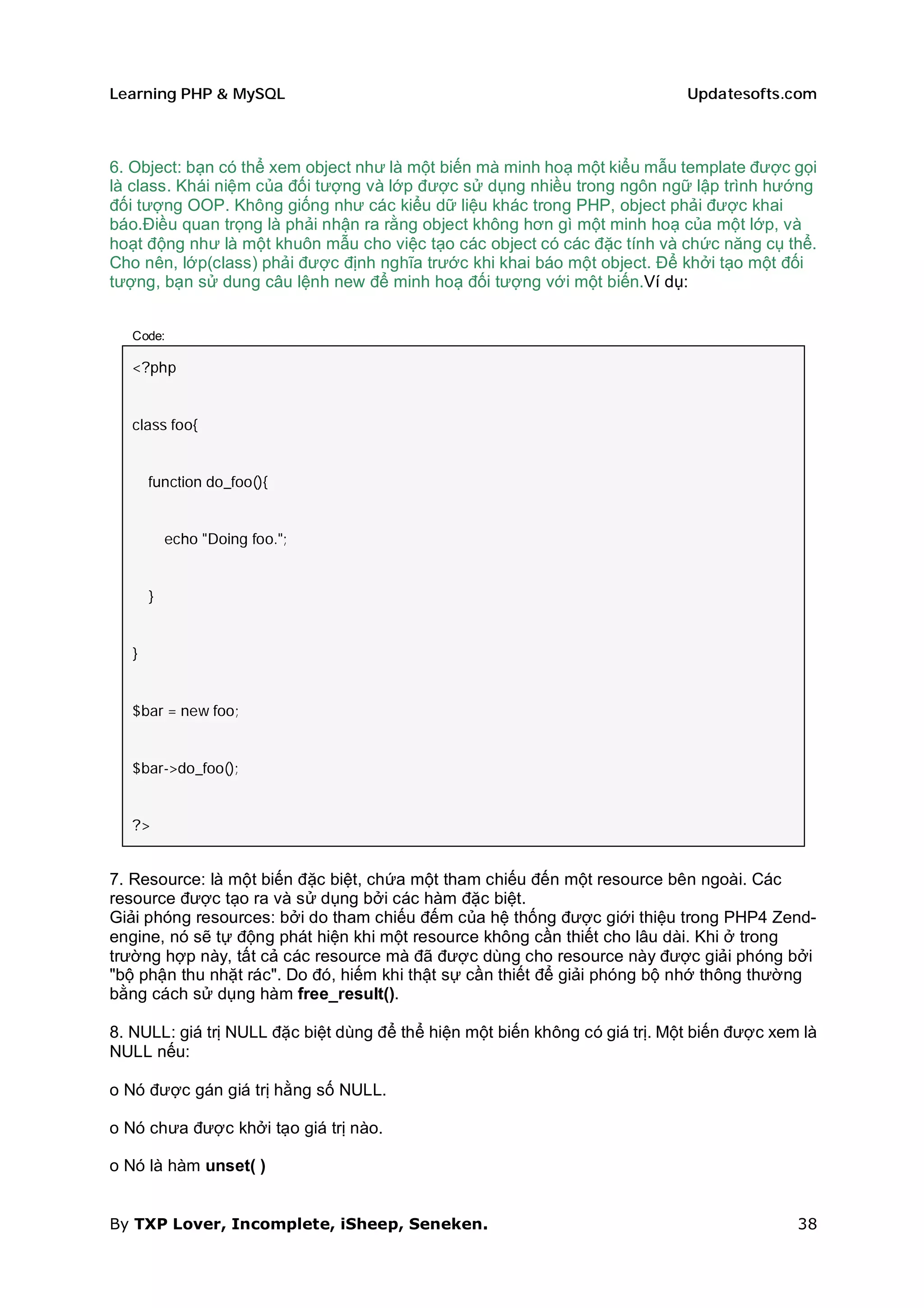 Learning PHP & MySQL                                                         Updatesofts.com



6. Object: bạn có thể xem object như là một biến mà minh hoạ một kiểu mẫu template được gọi
là class. Khái niệm của đối tượng và lớp được sử dụng nhiều trong ngôn ngữ lập trình hướng
đối tượng OOP. Không giống như các kiểu dữ liệu khác trong PHP, object phải được khai
báo.Điều quan trọng là phải nhận ra rằng object không hơn gì một minh hoạ của một lớp, và
hoạt động như là một khuôn mẫu cho việc tạo các object có các đặc tính và chức năng cụ thể.
Cho nên, lớp(class) phải được định nghĩa trước khi khai báo một object. Để khởi tạo một đối
tượng, bạn sử dung câu lệnh new để minh hoạ đối tượng với một biến.Ví dụ:


   Code:

   <?php


   class foo{


       function do_foo(){


           echo "Doing foo.";


       }


   }


   $bar = new foo;


   $bar->do_foo();


   ?>


7. Resource: là một biến đặc biệt, chứa một tham chiếu đến một resource bên ngoài. Các
resource được tạo ra và sử dụng bởi các hàm đặc biệt.
Giải phóng resources: bởi do tham chiếu đếm của hệ thống được giới thiệu trong PHP4 Zend-
engine, nó sẽ tự động phát hiện khi một resource không cần thiết cho lâu dài. Khi ở trong
trường hợp này, tất cả các resource mà đã được dùng cho resource này được giải phóng bởi
"bộ phận thu nhặt rác". Do đó, hiếm khi thật sự cần thiết để giải phóng bộ nhớ thông thường
bằng cách sử dụng hàm free_result().

8. NULL: giá trị NULL đặc biệt dùng để thể hiện một biến không có giá trị. Một biến được xem là
NULL nếu:

o Nó được gán giá trị hằng số NULL.

o Nó chưa được khởi tạo giá trị nào.

o Nó là hàm unset( )


By TXP Lover, Incomplete, iSheep, Seneken.                                                  38
 