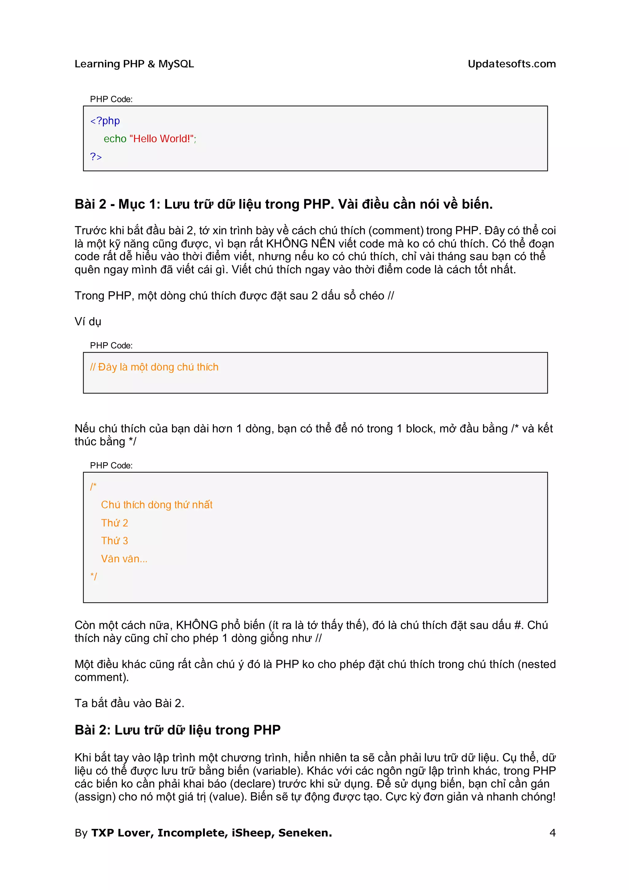 Learning PHP & MySQL                                                           Updatesofts.com


   PHP Code:

   <?php
        echo "Hello World!";
   ?>



Bài 2 - Mục 1: Lưu trữ dữ liệu trong PHP. Vài điều cần nói về biến.
Trước khi bắt đầu bài 2, tớ xin trình bày về cách chú thích (comment) trong PHP. Đây có thể coi
là một kỹ năng cũng được, vì bạn rất KHÔNG NÊN viết code mà ko có chú thích. Có thể đoạn
code rất dễ hiểu vào thời điểm viết, nhưng nếu ko có chú thích, chỉ vài tháng sau bạn có thể
quên ngay mình đã viết cái gì. Viết chú thích ngay vào thời điểm code là cách tốt nhất.

Trong PHP, một dòng chú thích được đặt sau 2 dấu sổ chéo //

Ví dụ

   PHP Code:

   // Đây là một dòng chú thích




Nếu chú thích của bạn dài hơn 1 dòng, bạn có thể để nó trong 1 block, mở đầu bằng /* và kết
thúc bằng */

   PHP Code:

   /*
        Chú thích dòng thứ nhất
        Thứ 2
        Thứ 3
        Vân vân...
   */



Còn một cách nữa, KHÔNG phổ biến (ít ra là tớ thấy thế), đó là chú thích đặt sau dấu #. Chú
thích này cũng chỉ cho phép 1 dòng giống như //

Một điều khác cũng rất cần chú ý đó là PHP ko cho phép đặt chú thích trong chú thích (nested
comment).

Ta bắt đầu vào Bài 2.

Bài 2: Lưu trữ dữ liệu trong PHP

Khi bắt tay vào lập trình một chương trình, hiển nhiên ta sẽ cần phải lưu trữ dữ liệu. Cụ thể, dữ
liệu có thể được lưu trữ bằng biến (variable). Khác với các ngôn ngữ lập trình khác, trong PHP
các biến ko cần phải khai báo (declare) trước khi sử dụng. Để sử dụng biến, bạn chỉ cần gán
(assign) cho nó một giá trị (value). Biến sẽ tự động được tạo. Cực kỳ đơn giản và nhanh chóng!


By TXP Lover, Incomplete, iSheep, Seneken.                                                     4
 