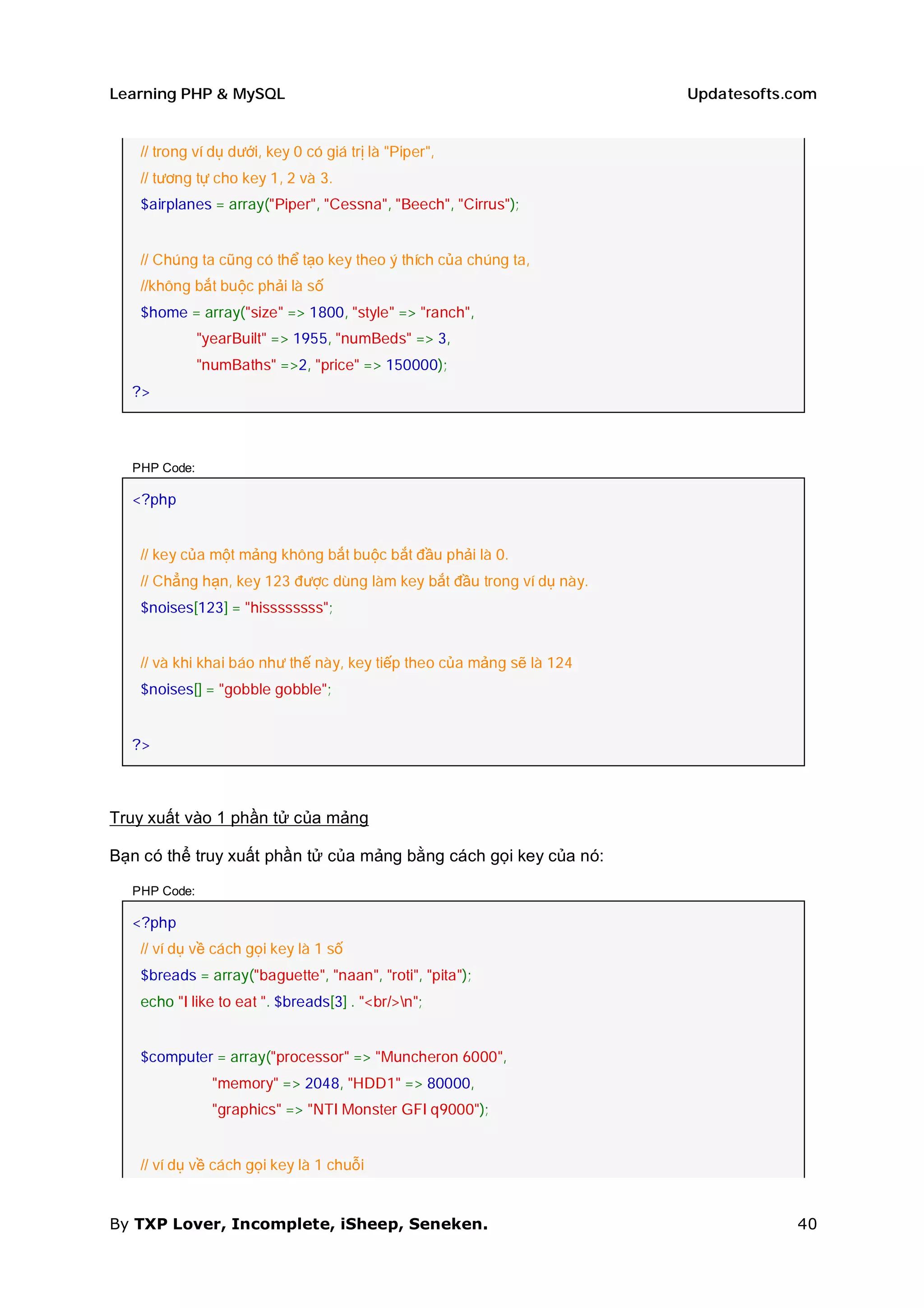 Learning PHP & MySQL                                                  Updatesofts.com


   // trong ví dụ dưới, key 0 có giá trị là "Piper",
   // tương tự cho key 1, 2 và 3.
   $airplanes = array("Piper", "Cessna", "Beech", "Cirrus");


   // Chúng ta cũng có thể tạo key theo ý thích của chúng ta,
   //không bắt buộc phải là số
   $home = array("size" => 1800, "style" => "ranch",
              "yearBuilt" => 1955, "numBeds" => 3,
              "numBaths" =>2, "price" => 150000);
  ?>



  PHP Code:

  <?php


   // key của một mảng không bắt buộc bắt đầu phải là 0.
   // Chẳng hạn, key 123 được dùng làm key bắt đầu trong ví dụ này.
   $noises[123] = "hissssssss";


   // và khi khai báo như thế này, key tiếp theo của mảng sẽ là 124
   $noises[] = "gobble gobble";


  ?>



Truy xuất vào 1 phần tử của mảng

Bạn có thể truy xuất phần tử của mảng bằng cách gọi key của nó:

  PHP Code:

  <?php
   // ví dụ về cách gọi key là 1 số
   $breads = array("baguette", "naan", "roti", "pita");
   echo "I like to eat ". $breads[3] . "<br/>n";


   $computer = array("processor" => "Muncheron 6000",
                "memory" => 2048, "HDD1" => 80000,
                "graphics" => "NTI Monster GFI q9000");


   // ví dụ về cách gọi key là 1 chuỗi


By TXP Lover, Incomplete, iSheep, Seneken.                                        40
 