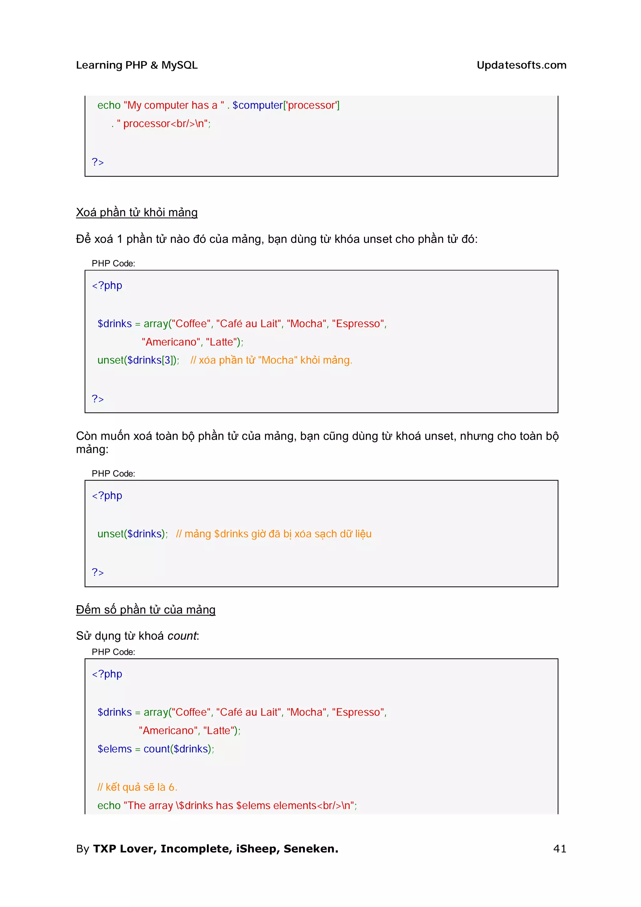 Learning PHP & MySQL                                                   Updatesofts.com


   echo "My computer has a " . $computer['processor']
       . " processor<br/>n";


  ?>



Xoá phần tử khỏi mảng

Để xoá 1 phần tử nào đó của mảng, bạn dùng từ khóa unset cho phần tử đó:

  PHP Code:

  <?php


   $drinks = array("Coffee", "Café au Lait", "Mocha", "Espresso",
              "Americano", "Latte");
   unset($drinks[3]);    // xóa phần tử "Mocha" khỏi mảng.


  ?>


Còn muốn xoá toàn bộ phần tử của mảng, bạn cũng dùng từ khoá unset, nhưng cho toàn bộ
mảng:

  PHP Code:

  <?php


   unset($drinks); // mảng $drinks giờ đã bị xóa sạch dữ liệu


  ?>


Đếm số phần tử của mảng

Sử dụng từ khoá count:
  PHP Code:

  <?php


   $drinks = array("Coffee", "Café au Lait", "Mocha", "Espresso",
              "Americano", "Latte");
   $elems = count($drinks);


   // kết quả sẽ là 6.
   echo "The array $drinks has $elems elements<br/>n";



By TXP Lover, Incomplete, iSheep, Seneken.                                         41
 