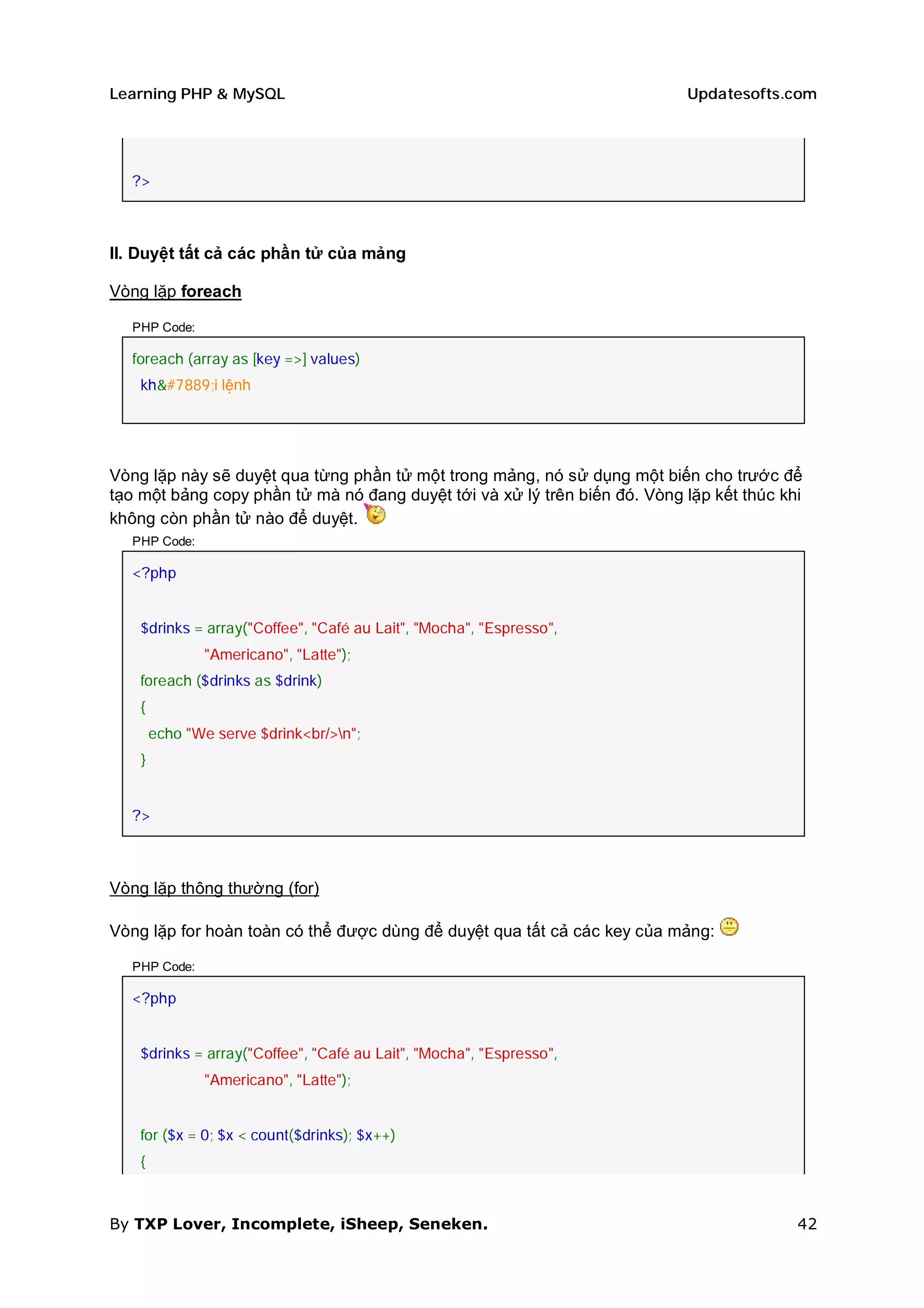 Learning PHP & MySQL                                                       Updatesofts.com




  ?>



II. Duyệt tất cả các phần tử của mảng

Vòng lặp foreach

  PHP Code:

  foreach (array as [key =>] values)
    khối lệnh




Vòng lặp này sẽ duyệt qua từng phần tử một trong mảng, nó sử dụng một biến cho trước để
tạo một bảng copy phần tử mà nó đang duyệt tới và xử lý trên biến đó. Vòng lặp kết thúc khi
không còn phần tử nào để duyệt.
  PHP Code:

  <?php


    $drinks = array("Coffee", "Café au Lait", "Mocha", "Espresso",
               "Americano", "Latte");
    foreach ($drinks as $drink)
    {
        echo "We serve $drink<br/>n";
    }


  ?>



Vòng lặp thông thường (for)

Vòng lặp for hoàn toàn có thể được dùng để duyệt qua tất cả các key của mảng:

  PHP Code:

  <?php


    $drinks = array("Coffee", "Café au Lait", "Mocha", "Espresso",
               "Americano", "Latte");


    for ($x = 0; $x < count($drinks); $x++)
    {



By TXP Lover, Incomplete, iSheep, Seneken.                                                42
 