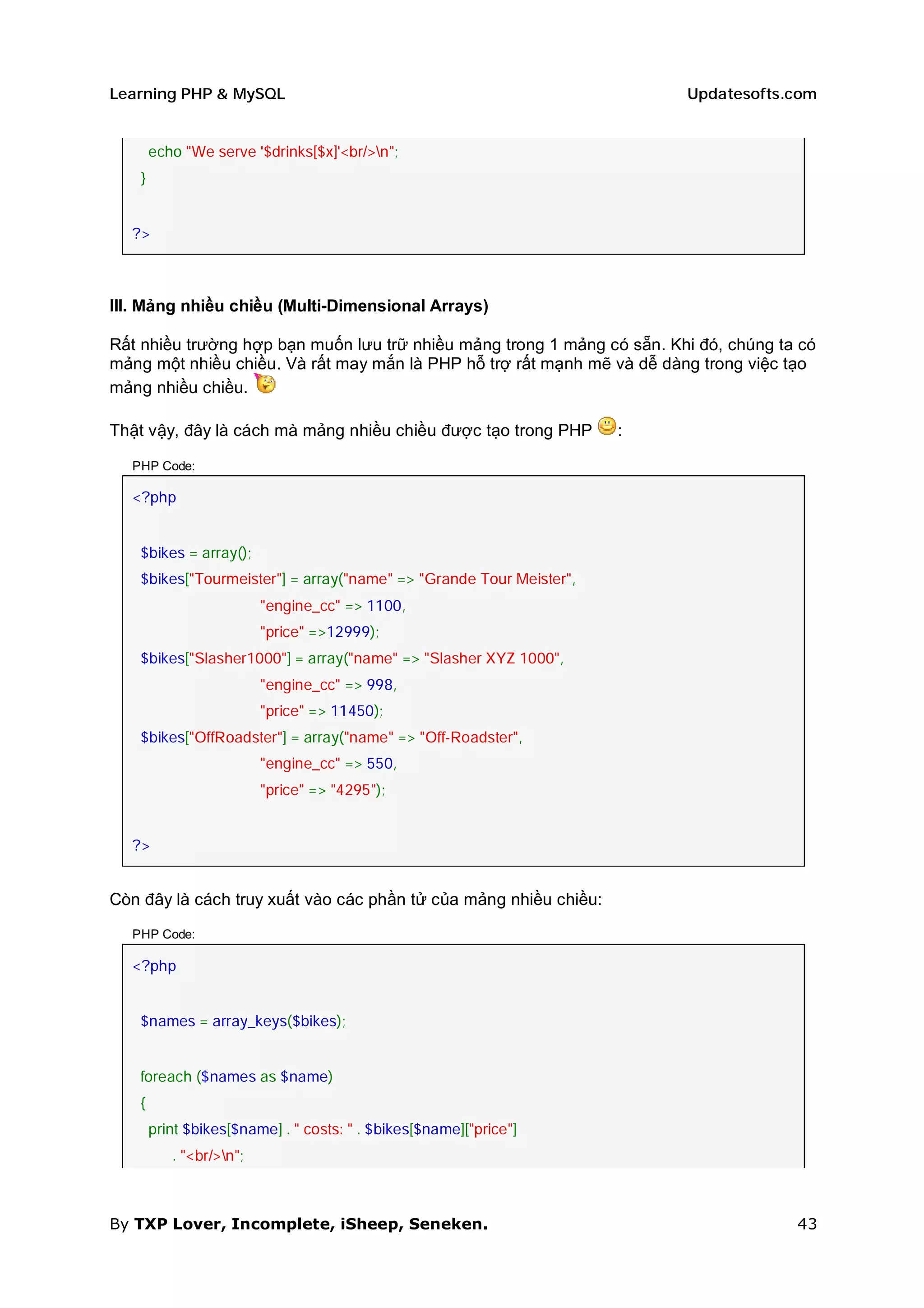 Learning PHP & MySQL                                                    Updatesofts.com


       echo "We serve '$drinks[$x]'<br/>n";
   }


  ?>



III. Mảng nhiều chiều (Multi-Dimensional Arrays)

Rất nhiều trường hợp bạn muốn lưu trữ nhiều mảng trong 1 mảng có sẵn. Khi đó, chúng ta có
mảng một nhiều chiều. Và rất may mắn là PHP hỗ trợ rất mạnh mẽ và dễ dàng trong việc tạo
mảng nhiều chiều.

Thật vậy, đây là cách mà mảng nhiều chiều được tạo trong PHP        :

  PHP Code:

  <?php


   $bikes = array();
   $bikes["Tourmeister"] = array("name" => "Grande Tour Meister",
                         "engine_cc" => 1100,
                         "price" =>12999);
   $bikes["Slasher1000"] = array("name" => "Slasher XYZ 1000",
                         "engine_cc" => 998,
                         "price" => 11450);
   $bikes["OffRoadster"] = array("name" => "Off-Roadster",
                         "engine_cc" => 550,
                         "price" => "4295");


  ?>


Còn đây là cách truy xuất vào các phần tử của mảng nhiều chiều:

  PHP Code:

  <?php


   $names = array_keys($bikes);


   foreach ($names as $name)
   {
       print $bikes[$name] . " costs: " . $bikes[$name]["price"]
          . "<br/>n";



By TXP Lover, Incomplete, iSheep, Seneken.                                            43
 