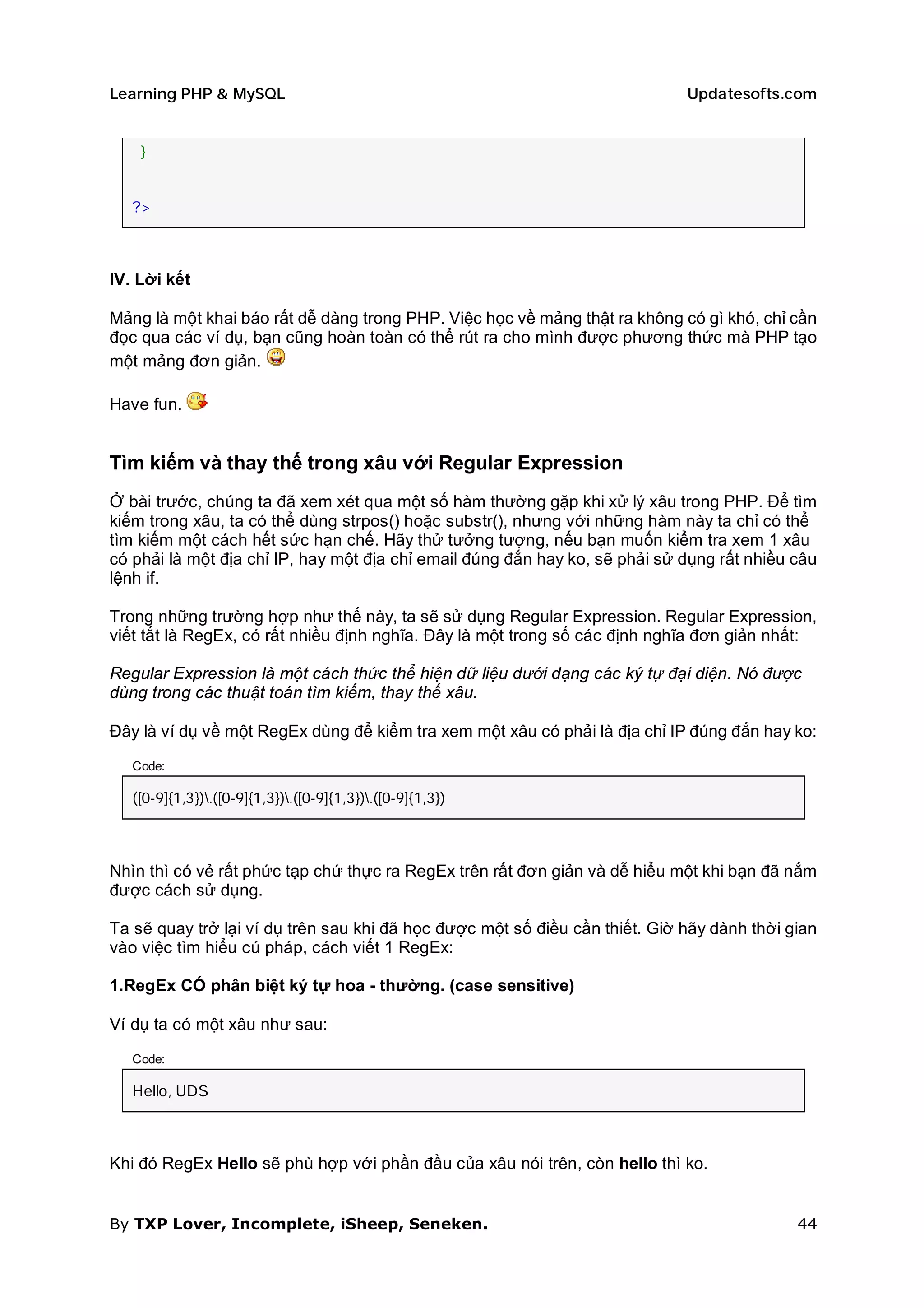 Learning PHP & MySQL                                                         Updatesofts.com


    }


   ?>



IV. Lời kết

Mảng là một khai báo rất dễ dàng trong PHP. Việc học về mảng thật ra không có gì khó, chỉ cần
đọc qua các ví dụ, bạn cũng hoàn toàn có thể rút ra cho mình được phương thức mà PHP tạo
một mảng đơn giản.

Have fun.


Tìm kiếm và thay thế trong xâu với Regular Expression
Ở bài trước, chúng ta đã xem xét qua một số hàm thường gặp khi xử lý xâu trong PHP. Để tìm
kiếm trong xâu, ta có thể dùng strpos() hoặc substr(), nhưng với những hàm này ta chỉ có thể
tìm kiếm một cách hết sức hạn chế. Hãy thử tưởng tượng, nếu bạn muốn kiểm tra xem 1 xâu
có phải là một địa chỉ IP, hay một địa chỉ email đúng đắn hay ko, sẽ phải sử dụng rất nhiều câu
lệnh if.

Trong những trường hợp như thế này, ta sẽ sử dụng Regular Expression. Regular Expression,
viết tắt là RegEx, có rất nhiều định nghĩa. Đây là một trong số các định nghĩa đơn giản nhất:

Regular Expression là một cách thức thể hiện dữ liệu dưới dạng các ký tự đại diện. Nó được
dùng trong các thuật toán tìm kiếm, thay thế xâu.

Đây là ví dụ về một RegEx dùng để kiểm tra xem một xâu có phải là địa chỉ IP đúng đắn hay ko:

   Code:

   ([0-9]{1,3}).([0-9]{1,3}).([0-9]{1,3}).([0-9]{1,3})



Nhìn thì có vẻ rất phức tạp chứ thực ra RegEx trên rất đơn giản và dễ hiểu một khi bạn đã nắm
được cách sử dụng.

Ta sẽ quay trở lại ví dụ trên sau khi đã học được một số điều cần thiết. Giờ hãy dành thời gian
vào việc tìm hiểu cú pháp, cách viết 1 RegEx:

1.RegEx CÓ phân biệt ký tự hoa - thường. (case sensitive)

Ví dụ ta có một xâu như sau:

   Code:

   Hello, UDS



Khi đó RegEx Hello sẽ phù hợp với phần đầu của xâu nói trên, còn hello thì ko.


By TXP Lover, Incomplete, iSheep, Seneken.                                                  44
 