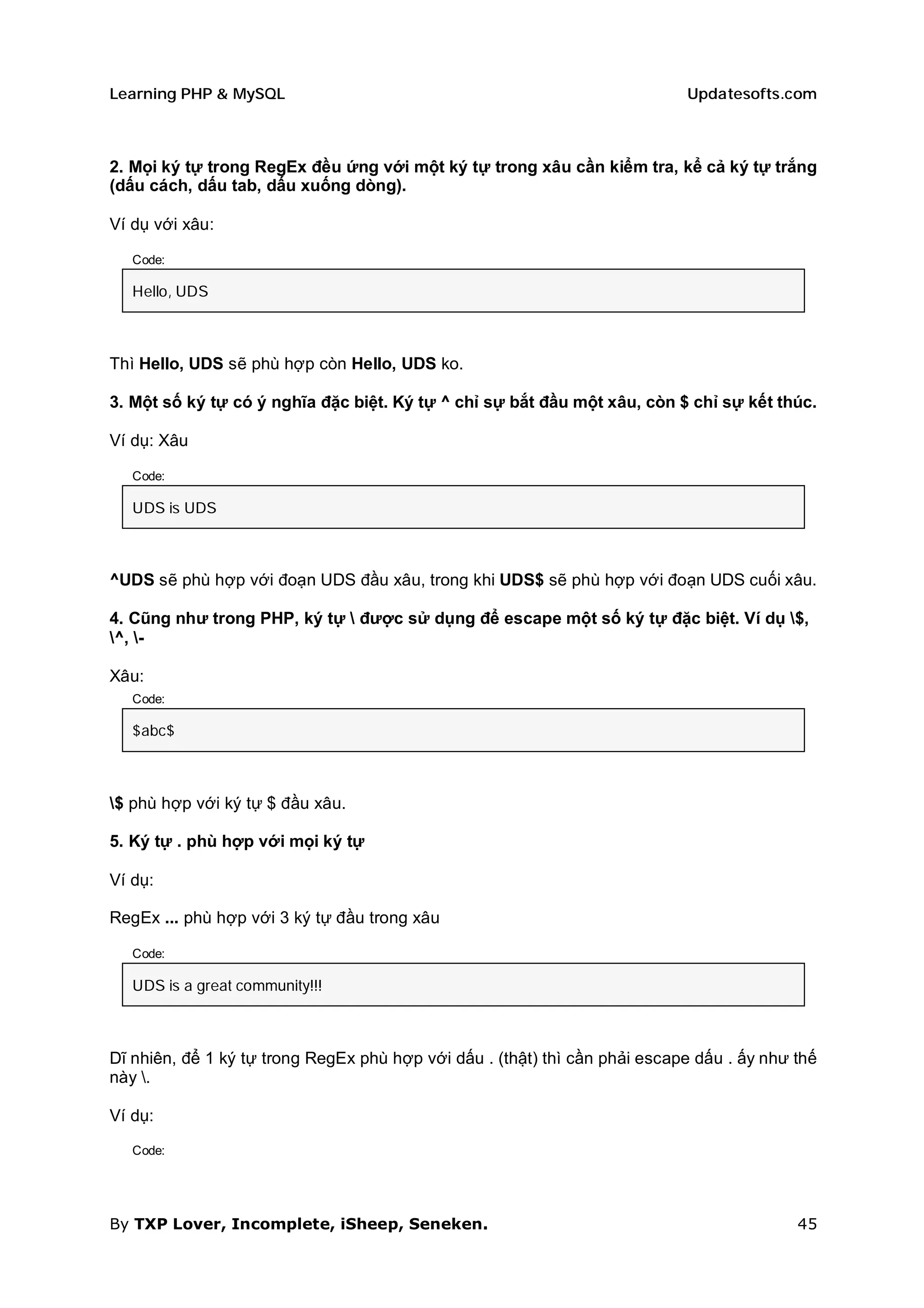 Learning PHP & MySQL                                                        Updatesofts.com



2. Mọi ký tự trong RegEx đều ứng với một ký tự trong xâu cần kiểm tra, kể cả ký tự trắng
(dấu cách, dấu tab, dấu xuống dòng).

Ví dụ với xâu:

   Code:

   Hello, UDS



Thì Hello, UDS sẽ phù hợp còn Hello, UDS ko.

3. Một số ký tự có ý nghĩa đặc biệt. Ký tự ^ chỉ sự bắt đầu một xâu, còn $ chỉ sự kết thúc.

Ví dụ: Xâu

   Code:

   UDS is UDS



^UDS sẽ phù hợp với đoạn UDS đầu xâu, trong khi UDS$ sẽ phù hợp với đoạn UDS cuối xâu.

4. Cũng như trong PHP, ký tự  được sử dụng để escape một số ký tự đặc biệt. Ví dụ $,
^, -

Xâu:
   Code:

   $abc$



$ phù hợp với ký tự $ đầu xâu.

5. Ký tự . phù hợp với mọi ký tự

Ví dụ:

RegEx ... phù hợp với 3 ký tự đầu trong xâu

   Code:

   UDS is a great community!!!



Dĩ nhiên, để 1 ký tự trong RegEx phù hợp với dấu . (thật) thì cần phải escape dấu . ấy như thế
này .

Ví dụ:

   Code:




By TXP Lover, Incomplete, iSheep, Seneken.                                                 45
 