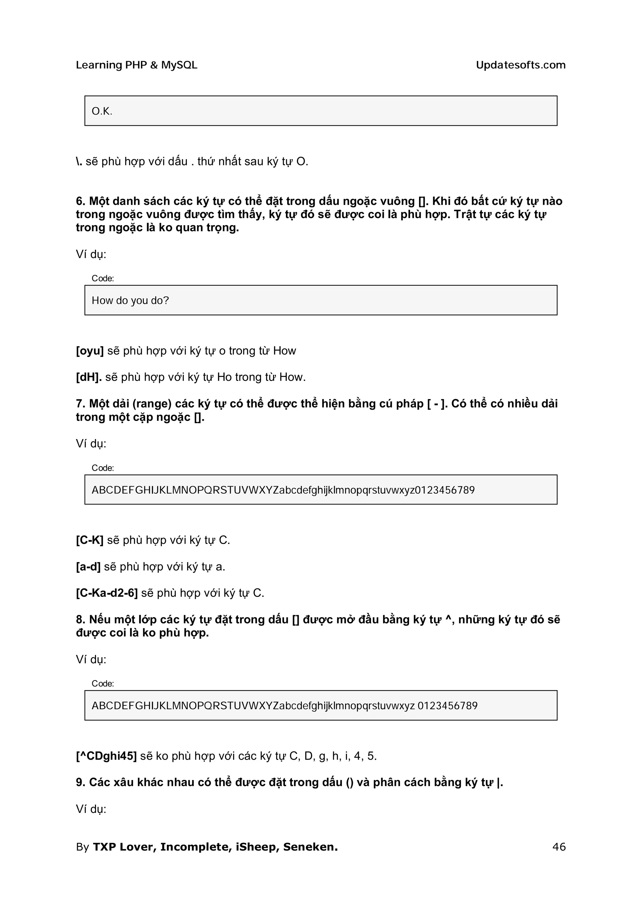 Learning PHP & MySQL                                                     Updatesofts.com



   O.K.



. sẽ phù hợp với dấu . thứ nhất sau ký tự O.


6. Một danh sách các ký tự có thể đặt trong dấu ngoặc vuông []. Khi đó bất cứ ký tự nào
trong ngoặc vuông được tìm thấy, ký tự đó sẽ được coi là phù hợp. Trật tự các ký tự
trong ngoặc là ko quan trọng.

Ví dụ:

   Code:

   How do you do?



[oyu] sẽ phù hợp với ký tự o trong từ How

[dH]. sẽ phù hợp với ký tự Ho trong từ How.

7. Một dải (range) các ký tự có thể được thể hiện bằng cú pháp [ - ]. Có thể có nhiều dải
trong một cặp ngoặc [].

Ví dụ:

   Code:

   ABCDEFGHIJKLMNOPQRSTUVWXYZabcdefghijklmnopqrstuvwxyz0123456789



[C-K] sẽ phù hợp với ký tự C.

[a-d] sẽ phù hợp với ký tự a.

[C-Ka-d2-6] sẽ phù hợp với ký tự C.

8. Nếu một lớp các ký tự đặt trong dấu [] được mở đầu bằng ký tự ^, những ký tự đó sẽ
được coi là ko phù hợp.

Ví dụ:
   Code:

   ABCDEFGHIJKLMNOPQRSTUVWXYZabcdefghijklmnopqrstuvwxyz 0123456789



[^CDghi45] sẽ ko phù hợp với các ký tự C, D, g, h, i, 4, 5.

9. Các xâu khác nhau có thể được đặt trong dấu () và phân cách bằng ký tự |.

Ví dụ:


By TXP Lover, Incomplete, iSheep, Seneken.                                             46
 