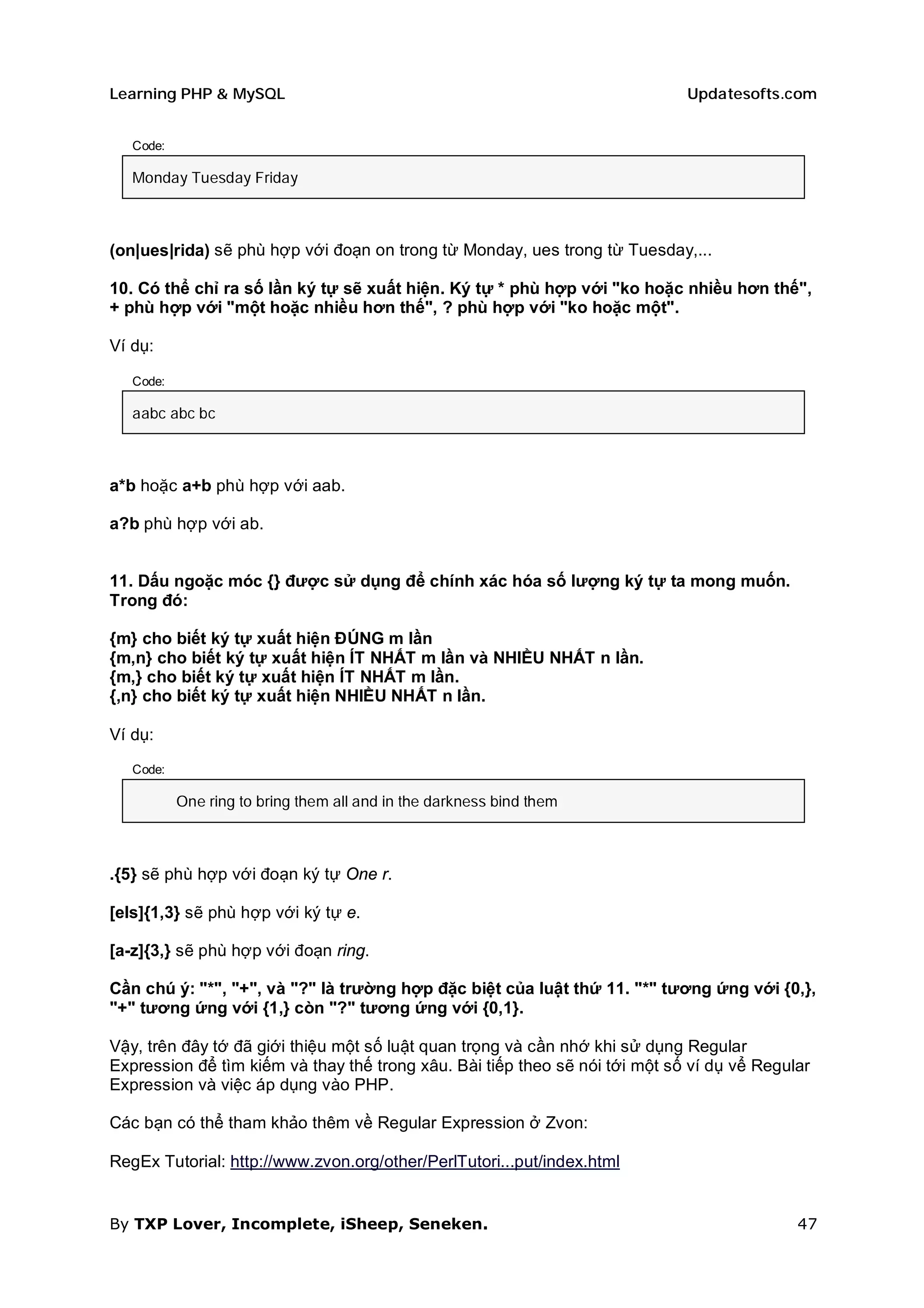 Learning PHP & MySQL                                                         Updatesofts.com


   Code:

   Monday Tuesday Friday



(on|ues|rida) sẽ phù hợp với đoạn on trong từ Monday, ues trong từ Tuesday,...

10. Có thể chỉ ra số lần ký tự sẽ xuất hiện. Ký tự * phù hợp với "ko hoặc nhiều hơn thế",
+ phù hợp với "một hoặc nhiều hơn thế", ? phù hợp với "ko hoặc một".

Ví dụ:

   Code:

   aabc abc bc



a*b hoặc a+b phù hợp với aab.

a?b phù hợp với ab.


11. Dấu ngoặc móc {} được sử dụng để chính xác hóa số lượng ký tự ta mong muốn.
Trong đó:

{m} cho biết ký tự xuất hiện ĐÚNG m lần
{m,n} cho biết ký tự xuất hiện ÍT NHẤT m lần và NHIỀU NHẤT n lần.
{m,} cho biết ký tự xuất hiện ÍT NHẤT m lần.
{,n} cho biết ký tự xuất hiện NHIỀU NHẤT n lần.

Ví dụ:

   Code:

           One ring to bring them all and in the darkness bind them



.{5} sẽ phù hợp với đoạn ký tự One r.

[els]{1,3} sẽ phù hợp với ký tự e.

[a-z]{3,} sẽ phù hợp với đoạn ring.

Cần chú ý: "*", "+", và "?" là trường hợp đặc biệt của luật thứ 11. "*" tương ứng với {0,},
"+" tương ứng với {1,} còn "?" tương ứng với {0,1}.

Vậy, trên đây tớ đã giới thiệu một số luật quan trọng và cần nhớ khi sử dụng Regular
Expression để tìm kiếm và thay thế trong xâu. Bài tiếp theo sẽ nói tới một số ví dụ vể Regular
Expression và việc áp dụng vào PHP.

Các bạn có thể tham khảo thêm về Regular Expression ở Zvon:

RegEx Tutorial: http://www.zvon.org/other/PerlTutori...put/index.html


By TXP Lover, Incomplete, iSheep, Seneken.                                                  47
 