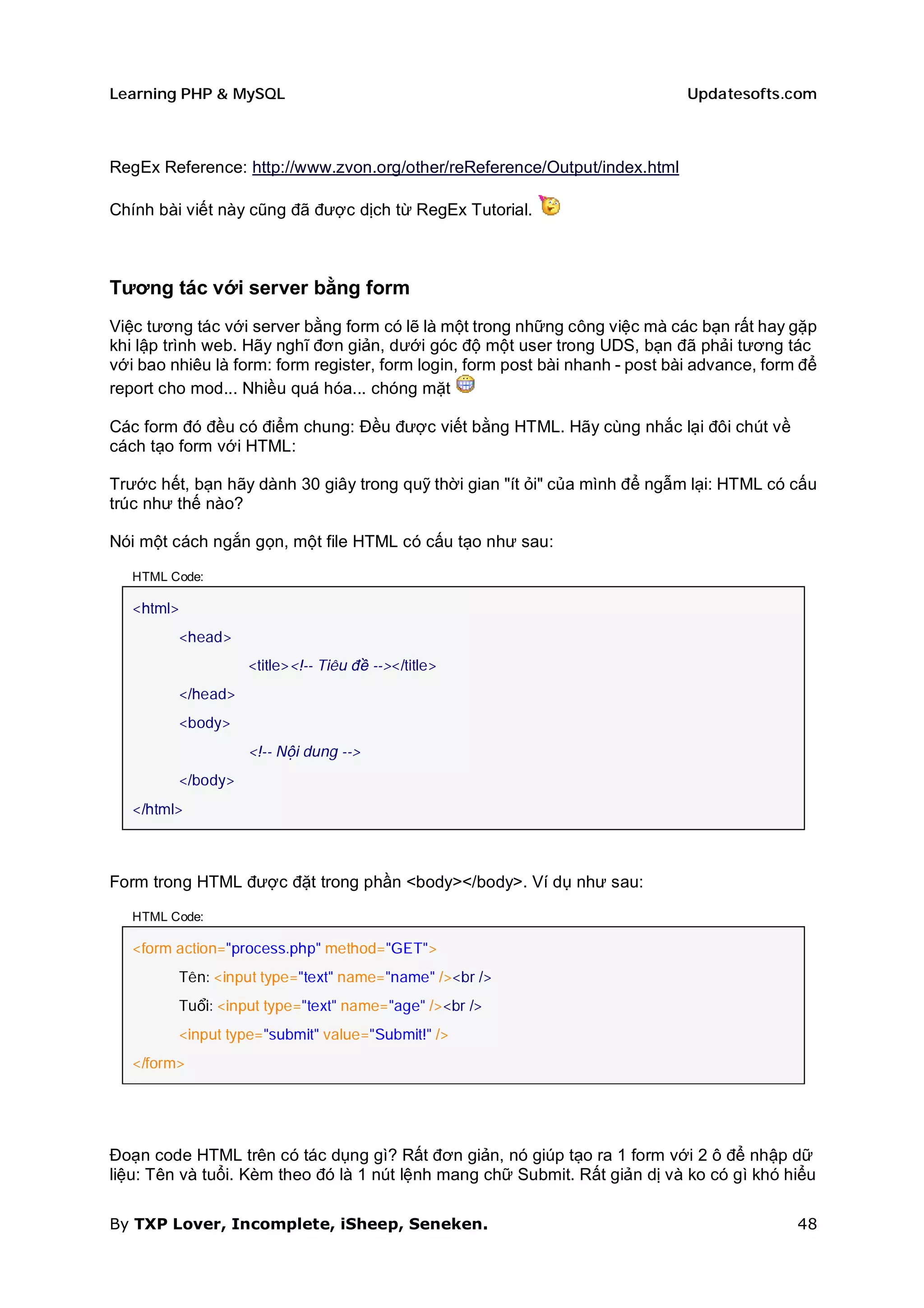 Learning PHP & MySQL                                                           Updatesofts.com



RegEx Reference: http://www.zvon.org/other/reReference/Output/index.html

Chính bài viết này cũng đã được dịch từ RegEx Tutorial.



Tương tác với server bằng form
Việc tương tác với server bằng form có lẽ là một trong những công việc mà các bạn rất hay gặp
khi lập trình web. Hãy nghĩ đơn giản, dưới góc độ một user trong UDS, bạn đã phải tương tác
với bao nhiêu là form: form register, form login, form post bài nhanh - post bài advance, form để
report cho mod... Nhiều quá hóa... chóng mặt

Các form đó đều có điểm chung: Đều được viết bằng HTML. Hãy cùng nhắc lại đôi chút về
cách tạo form với HTML:

Trước hết, bạn hãy dành 30 giây trong quỹ thời gian "ít ỏi" của mình để ngẫm lại: HTML có cấu
trúc như thế nào?

Nói một cách ngắn gọn, một file HTML có cấu tạo như sau:

   HTML Code:

   <html>
         <head>
                   <title><!-- Tiêu đề --></title>
         </head>
         <body>
                   <!-- Nội dung -->
         </body>
   </html>



Form trong HTML được đặt trong phần <body></body>. Ví dụ như sau:

   HTML Code:

   <form action="process.php" method="GET">
         Tên: <input type="text" name="name" /><br />
         Tuổi: <input type="text" name="age" /><br />
         <input type="submit" value="Submit!" />
   </form>




Đoạn code HTML trên có tác dụng gì? Rất đơn giản, nó giúp tạo ra 1 form với 2 ô để nhập dữ
liệu: Tên và tuổi. Kèm theo đó là 1 nút lệnh mang chữ Submit. Rất giản dị và ko có gì khó hiểu

By TXP Lover, Incomplete, iSheep, Seneken.                                                    48
 