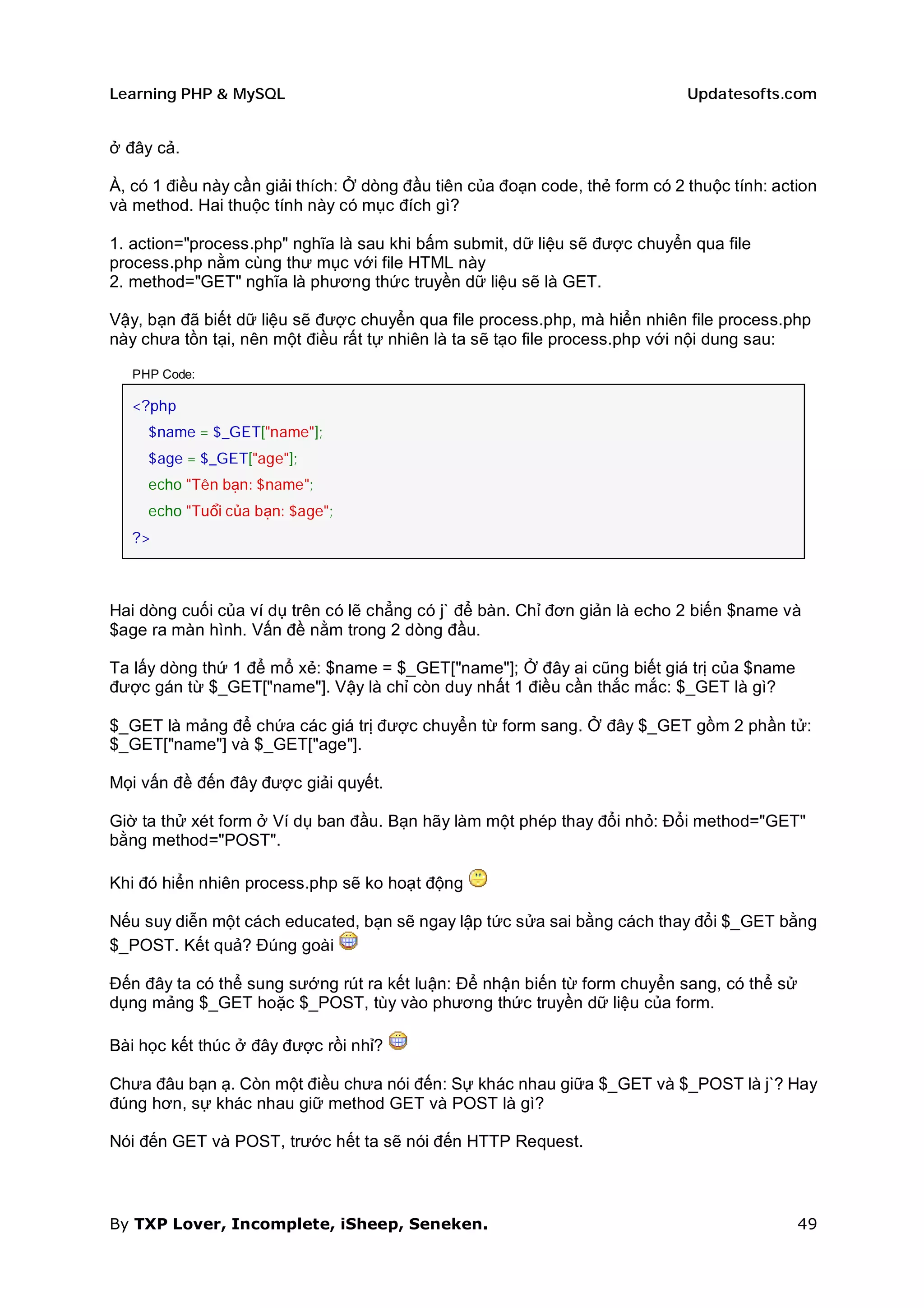 Learning PHP & MySQL                                                          Updatesofts.com


ở đây cả.

À, có 1 điều này cần giải thích: Ở dòng đầu tiên của đoạn code, thẻ form có 2 thuộc tính: action
và method. Hai thuộc tính này có mục đích gì?

1. action="process.php" nghĩa là sau khi bấm submit, dữ liệu sẽ được chuyển qua file
process.php nằm cùng thư mục với file HTML này
2. method="GET" nghĩa là phương thức truyền dữ liệu sẽ là GET.

Vậy, bạn đã biết dữ liệu sẽ được chuyển qua file process.php, mà hiển nhiên file process.php
này chưa tồn tại, nên một điều rất tự nhiên là ta sẽ tạo file process.php với nội dung sau:

   PHP Code:

   <?php
     $name = $_GET["name"];
     $age = $_GET["age"];
     echo "Tên bạn: $name";
     echo "Tuổi của bạn: $age";
   ?>



Hai dòng cuối của ví dụ trên có lẽ chẳng có j` để bàn. Chỉ đơn giản là echo 2 biến $name và
$age ra màn hình. Vấn đề nằm trong 2 dòng đầu.

Ta lấy dòng thứ 1 để mổ xẻ: $name = $_GET["name"]; Ở đây ai cũng biết giá trị của $name
được gán từ $_GET["name"]. Vậy là chỉ còn duy nhất 1 điều cần thắc mắc: $_GET là gì?

$_GET là mảng để chứa các giá trị được chuyển từ form sang. Ở đây $_GET gồm 2 phần tử:
$_GET["name"] và $_GET["age"].

Mọi vấn đề đến đây được giải quyết.

Giờ ta thử xét form ở Ví dụ ban đầu. Bạn hãy làm một phép thay đổi nhỏ: Đổi method="GET"
bằng method="POST".

Khi đó hiển nhiên process.php sẽ ko hoạt động

Nếu suy diễn một cách educated, bạn sẽ ngay lập tức sửa sai bằng cách thay đổi $_GET bằng
$_POST. Kết quả? Đúng goài

Đến đây ta có thể sung sướng rút ra kết luận: Để nhận biến từ form chuyển sang, có thể sử
dụng mảng $_GET hoặc $_POST, tùy vào phương thức truyền dữ liệu của form.

Bài học kết thúc ở đây được rồi nhỉ?

Chưa đâu bạn ạ. Còn một điều chưa nói đến: Sự khác nhau giữa $_GET và $_POST là j`? Hay
đúng hơn, sự khác nhau giữ method GET và POST là gì?

Nói đến GET và POST, trước hết ta sẽ nói đến HTTP Request.



By TXP Lover, Incomplete, iSheep, Seneken.                                                   49
 