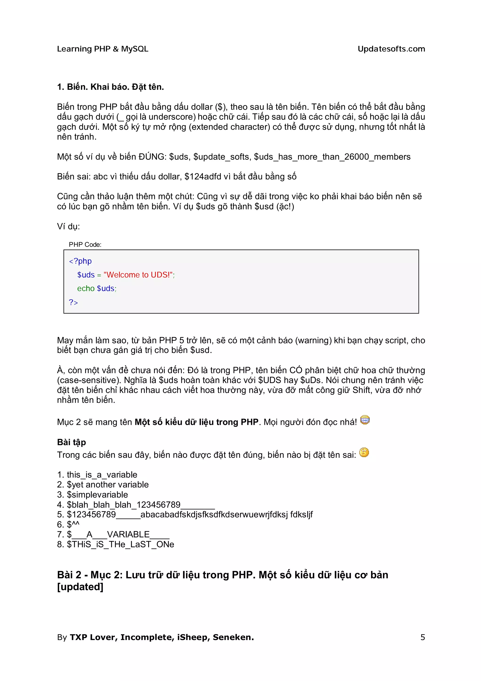 Learning PHP & MySQL                                                           Updatesofts.com



1. Biến. Khai báo. Đặt tên.

Biến trong PHP bắt đầu bằng dấu dollar ($), theo sau là tên biến. Tên biến có thể bắt đầu bằng
dấu gạch dưới (_ gọi là underscore) hoặc chữ cái. Tiếp sau đó là các chữ cái, số hoặc lại là dấu
gạch dưới. Một số ký tự mở rộng (extended character) có thể được sử dụng, nhưng tốt nhất là
nên tránh.

Một số ví dụ về biến ĐÚNG: $uds, $update_softs, $uds_has_more_than_26000_members

Biến sai: abc vì thiếu dấu dollar, $124adfd vì bắt đầu bằng số

Cũng cần thảo luận thêm một chút: Cũng vì sự dễ dãi trong việc ko phải khai báo biến nên sẽ
có lúc bạn gõ nhầm tên biến. Ví dụ $uds gõ thành $usd (ặc!)

Ví dụ:

   PHP Code:

   <?php
     $uds = "Welcome to UDS!";
     echo $uds;
   ?>



May mắn làm sao, từ bản PHP 5 trở lên, sẽ có một cảnh báo (warning) khi bạn chạy script, cho
biết bạn chưa gán giá trị cho biến $usd.

À, còn một vấn đề chưa nói đến: Đó là trong PHP, tên biến CÓ phân biệt chữ hoa chữ thường
(case-sensitive). Nghĩa là $uds hoàn toàn khác với $UDS hay $uDs. Nói chung nên tránh việc
đặt tên biến chỉ khác nhau cách viết hoa thường này, vừa đỡ mất công giữ Shift, vừa đỡ nhớ
nhầm tên biến.

Mục 2 sẽ mang tên Một số kiểu dữ liệu trong PHP. Mọi người đón đọc nhá!

Bài tập
Trong các biến sau đây, biến nào được đặt tên đúng, biến nào bị đặt tên sai:

1. this_is_a_variable
2. $yet another variable
3. $simplevariable
4. $blah_blah_blah_123456789_______
5. $123456789_____abacabadfskdjsfksdfkdserwuewrjfdksj fdksljf
6. $^^
7. $___A___VARIABLE____
8. $THiS_iS_THe_LaST_ONe


Bài 2 - Mục 2: Lưu trữ dữ liệu trong PHP. Một số kiểu dữ liệu cơ bản
[updated]



By TXP Lover, Incomplete, iSheep, Seneken.                                                    5
 