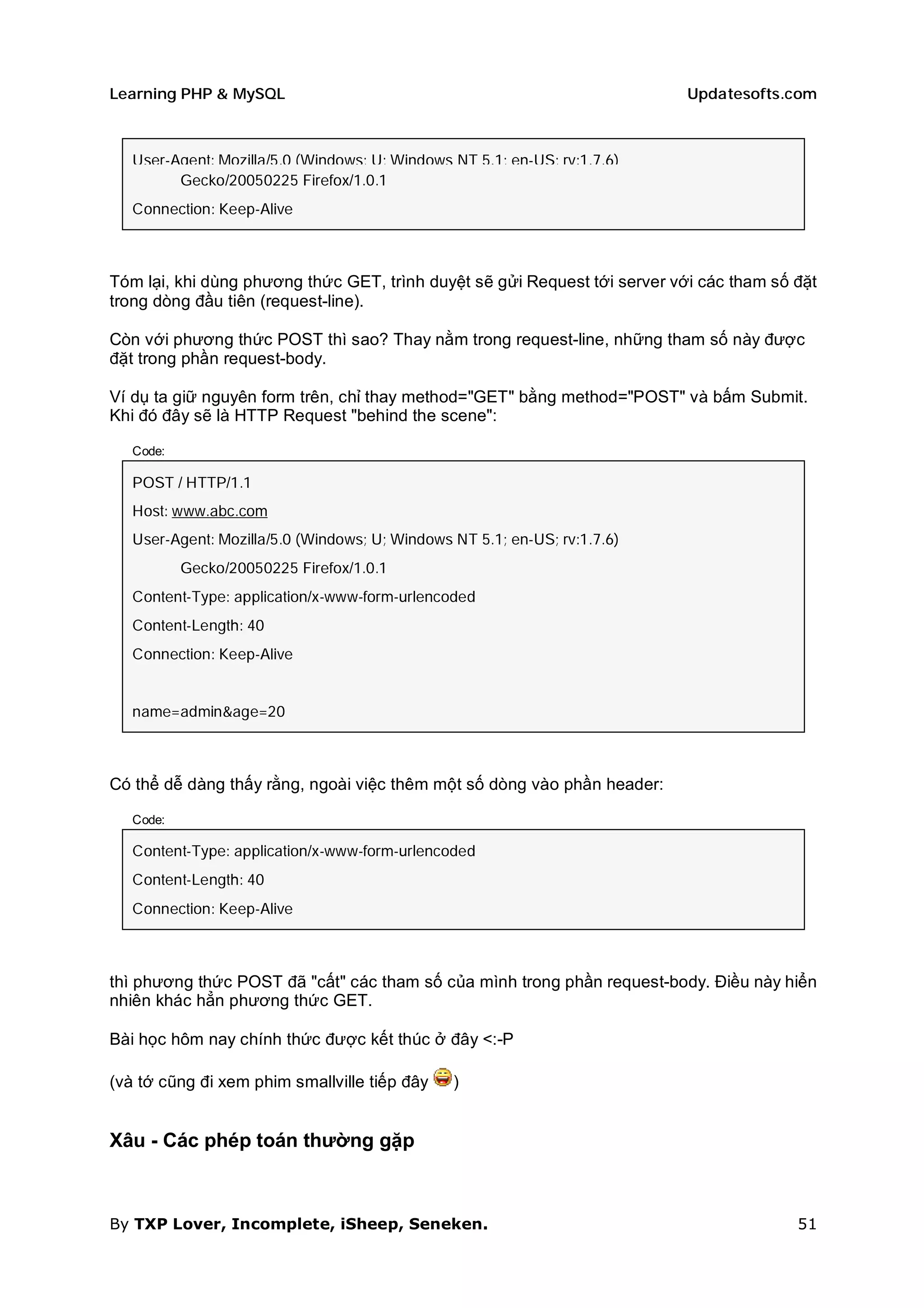Learning PHP & MySQL                                                       Updatesofts.com



   User-Agent: Mozilla/5.0 (Windows; U; Windows NT 5.1; en-US; rv:1.7.6)
         Gecko/20050225 Firefox/1.0.1
   Connection: Keep-Alive



Tóm lại, khi dùng phương thức GET, trình duyệt sẽ gửi Request tới server với các tham số đặt
trong dòng đầu tiên (request-line).

Còn với phương thức POST thì sao? Thay nằm trong request-line, những tham số này được
đặt trong phần request-body.

Ví dụ ta giữ nguyên form trên, chỉ thay method="GET" bằng method="POST" và bấm Submit.
Khi đó đây sẽ là HTTP Request "behind the scene":

   Code:

   POST / HTTP/1.1
   Host: www.abc.com
   User-Agent: Mozilla/5.0 (Windows; U; Windows NT 5.1; en-US; rv:1.7.6)
           Gecko/20050225 Firefox/1.0.1
   Content-Type: application/x-www-form-urlencoded
   Content-Length: 40
   Connection: Keep-Alive


   name=admin&age=20



Có thể dễ dàng thấy rằng, ngoài việc thêm một số dòng vào phần header:

   Code:

   Content-Type: application/x-www-form-urlencoded
   Content-Length: 40
   Connection: Keep-Alive



thì phương thức POST đã "cất" các tham số của mình trong phần request-body. Điều này hiển
nhiên khác hẳn phương thức GET.

Bài học hôm nay chính thức được kết thúc ở đây <:-P

(và tớ cũng đi xem phim smallville tiếp đây     )


Xâu - Các phép toán thường gặp



By TXP Lover, Incomplete, iSheep, Seneken.                                               51
 