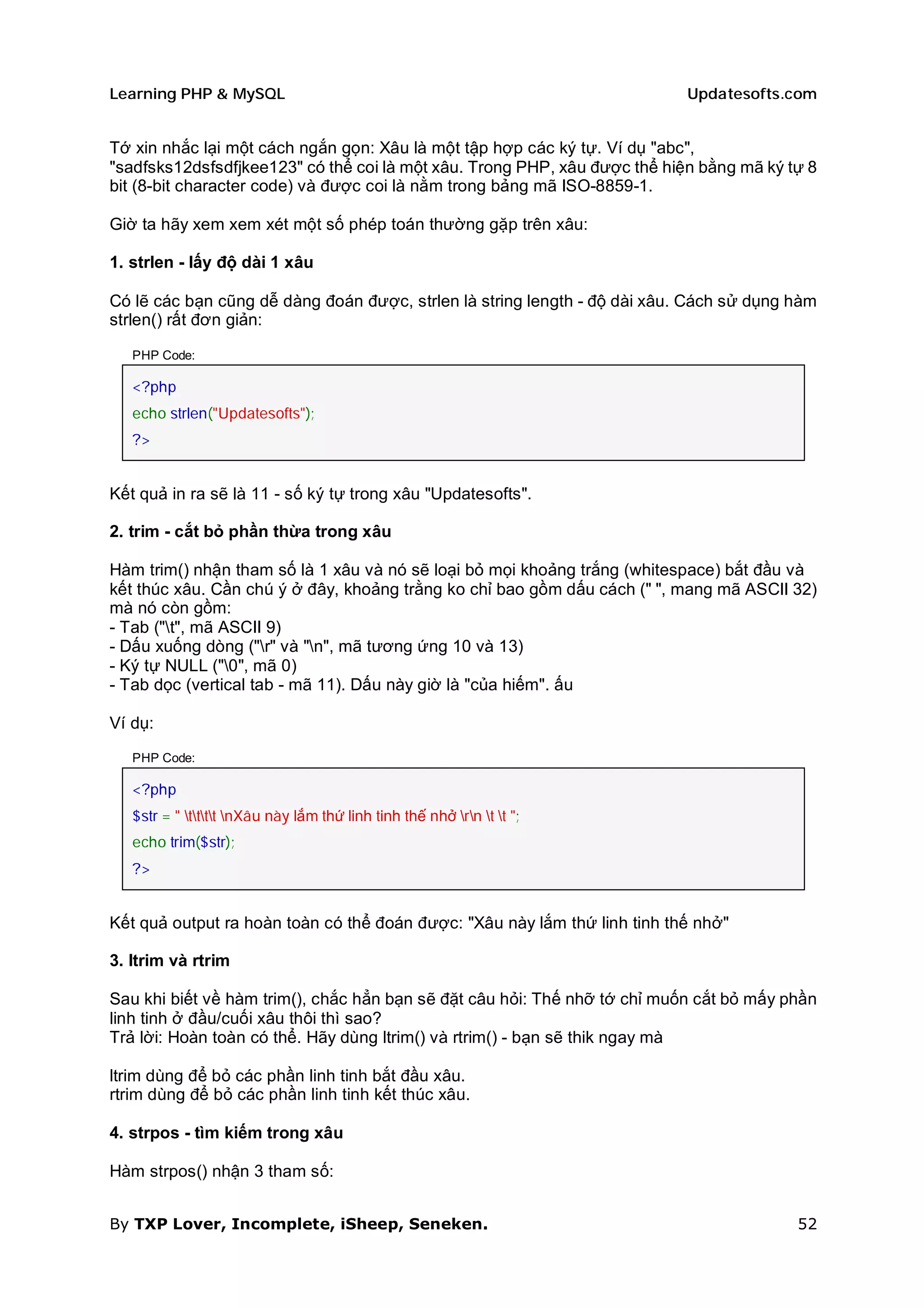 Learning PHP & MySQL                                                       Updatesofts.com


Tớ xin nhắc lại một cách ngắn gọn: Xâu là một tập hợp các ký tự. Ví dụ "abc",
"sadfsks12dsfsdfjkee123" có thể coi là một xâu. Trong PHP, xâu được thể hiện bằng mã ký tự 8
bit (8-bit character code) và được coi là nằm trong bảng mã ISO-8859-1.

Giờ ta hãy xem xem xét một số phép toán thường gặp trên xâu:

1. strlen - lấy độ dài 1 xâu

Có lẽ các bạn cũng dễ dàng đoán được, strlen là string length - độ dài xâu. Cách sử dụng hàm
strlen() rất đơn giản:

   PHP Code:

   <?php
   echo strlen("Updatesofts");
   ?>


Kết quả in ra sẽ là 11 - số ký tự trong xâu "Updatesofts".

2. trim - cắt bỏ phần thừa trong xâu

Hàm trim() nhận tham số là 1 xâu và nó sẽ loại bỏ mọi khoảng trắng (whitespace) bắt đầu và
kết thúc xâu. Cần chú ý ở đây, khoảng trằng ko chỉ bao gồm dấu cách (" ", mang mã ASCII 32)
mà nó còn gồm:
- Tab ("t", mã ASCII 9)
- Dấu xuống dòng ("r" và "n", mã tương ứng 10 và 13)
- Ký tự NULL ("0", mã 0)
- Tab dọc (vertical tab - mã 11). Dấu này giờ là "của hiếm". ấu

Ví dụ:

   PHP Code:

   <?php
   $str = " tttt nXâu này lắm thứ linh tinh thế nhở rn t t ";
   echo trim($str);
   ?>


Kết quả output ra hoàn toàn có thể đoán được: "Xâu này lắm thứ linh tinh thế nhở"

3. ltrim và rtrim

Sau khi biết về hàm trim(), chắc hẳn bạn sẽ đặt câu hỏi: Thế nhỡ tớ chỉ muốn cắt bỏ mấy phần
linh tinh ở đầu/cuối xâu thôi thì sao?
Trả lời: Hoàn toàn có thể. Hãy dùng ltrim() và rtrim() - bạn sẽ thik ngay mà

ltrim dùng để bỏ các phần linh tinh bắt đầu xâu.
rtrim dùng để bỏ các phần linh tinh kết thúc xâu.

4. strpos - tìm kiếm trong xâu

Hàm strpos() nhận 3 tham số:


By TXP Lover, Incomplete, iSheep, Seneken.                                               52
 