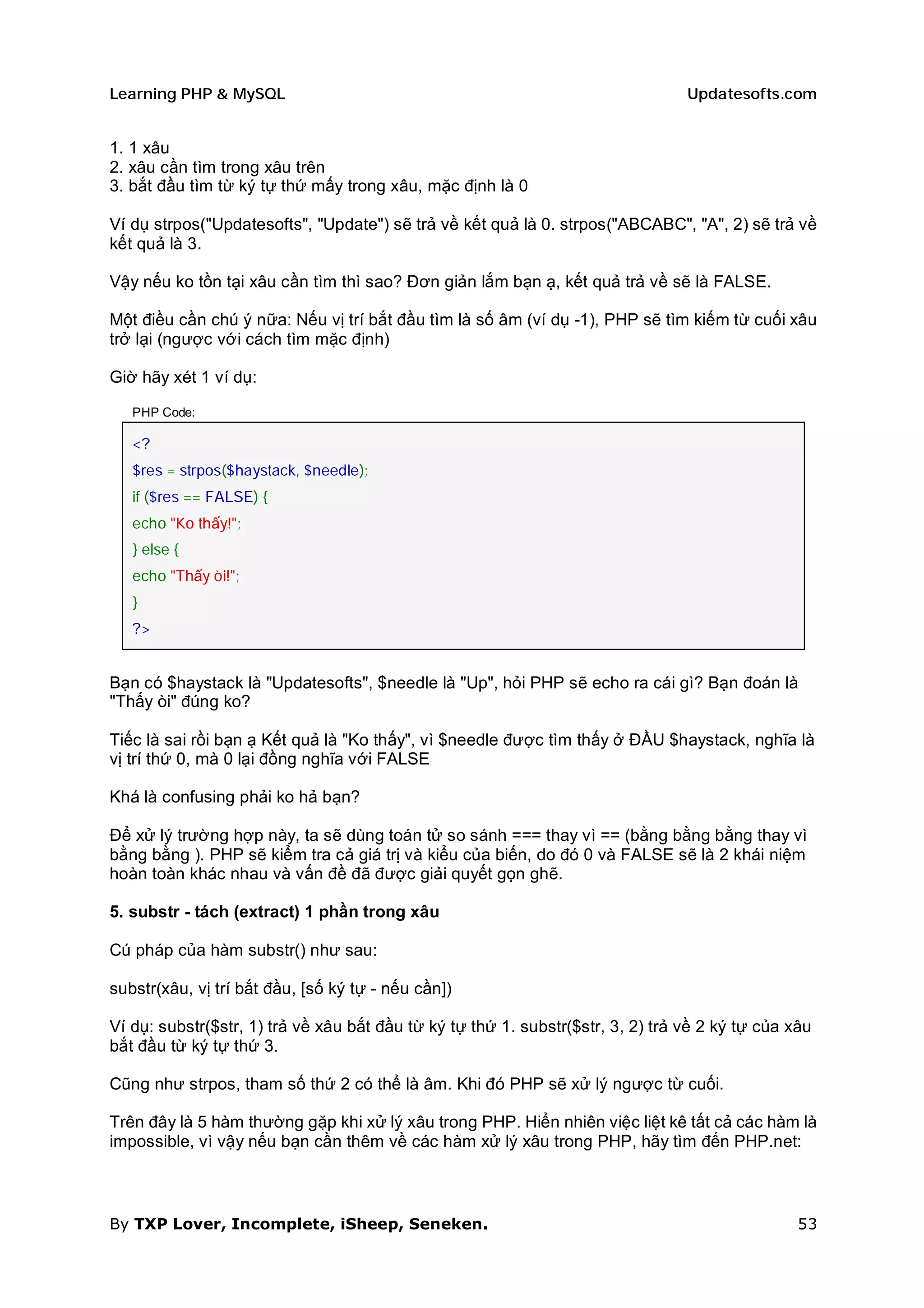 Learning PHP & MySQL                                                             Updatesofts.com


1. 1 xâu
2. xâu cần tìm trong xâu trên
3. bắt đầu tìm từ ký tự thứ mấy trong xâu, mặc định là 0

Ví dụ strpos("Updatesofts", "Update") sẽ trả về kết quả là 0. strpos("ABCABC", "A", 2) sẽ trả về
kết quả là 3.

Vậy nếu ko tồn tại xâu cần tìm thì sao? Đơn giản lắm bạn ạ, kết quả trả về sẽ là FALSE.

Một điều cần chú ý nữa: Nếu vị trí bắt đầu tìm là số âm (ví dụ -1), PHP sẽ tìm kiếm từ cuối xâu
trở lại (ngược với cách tìm mặc định)

Giờ hãy xét 1 ví dụ:

   PHP Code:

   <?
   $res = strpos($haystack, $needle);
   if ($res == FALSE) {
   echo "Ko thấy!";
   } else {
   echo "Thấy òi!";
   }
   ?>


Bạn có $haystack là "Updatesofts", $needle là "Up", hỏi PHP sẽ echo ra cái gì? Bạn đoán là
"Thấy òi" đúng ko?

Tiếc là sai rồi bạn ạ Kết quả là "Ko thấy", vì $needle được tìm thấy ở ĐẦU $haystack, nghĩa là
vị trí thứ 0, mà 0 lại đồng nghĩa với FALSE

Khá là confusing phải ko hả bạn?

Để xử lý trường hợp này, ta sẽ dùng toán tử so sánh === thay vì == (bằng bằng bằng thay vì
bằng bằng ). PHP sẽ kiểm tra cả giá trị và kiểu của biến, do đó 0 và FALSE sẽ là 2 khái niệm
hoàn toàn khác nhau và vấn đề đã được giải quyết gọn ghẽ.

5. substr - tách (extract) 1 phần trong xâu

Cú pháp của hàm substr() như sau:

substr(xâu, vị trí bắt đầu, [số ký tự - nếu cần])

Ví dụ: substr($str, 1) trả về xâu bắt đầu từ ký tự thứ 1. substr($str, 3, 2) trả về 2 ký tự của xâu
bắt đầu từ ký tự thứ 3.

Cũng như strpos, tham số thứ 2 có thể là âm. Khi đó PHP sẽ xử lý ngược từ cuối.

Trên đây là 5 hàm thường gặp khi xử lý xâu trong PHP. Hiển nhiên việc liệt kê tất cả các hàm là
impossible, vì vậy nếu bạn cần thêm về các hàm xử lý xâu trong PHP, hãy tìm đến PHP.net:



By TXP Lover, Incomplete, iSheep, Seneken.                                                       53
 