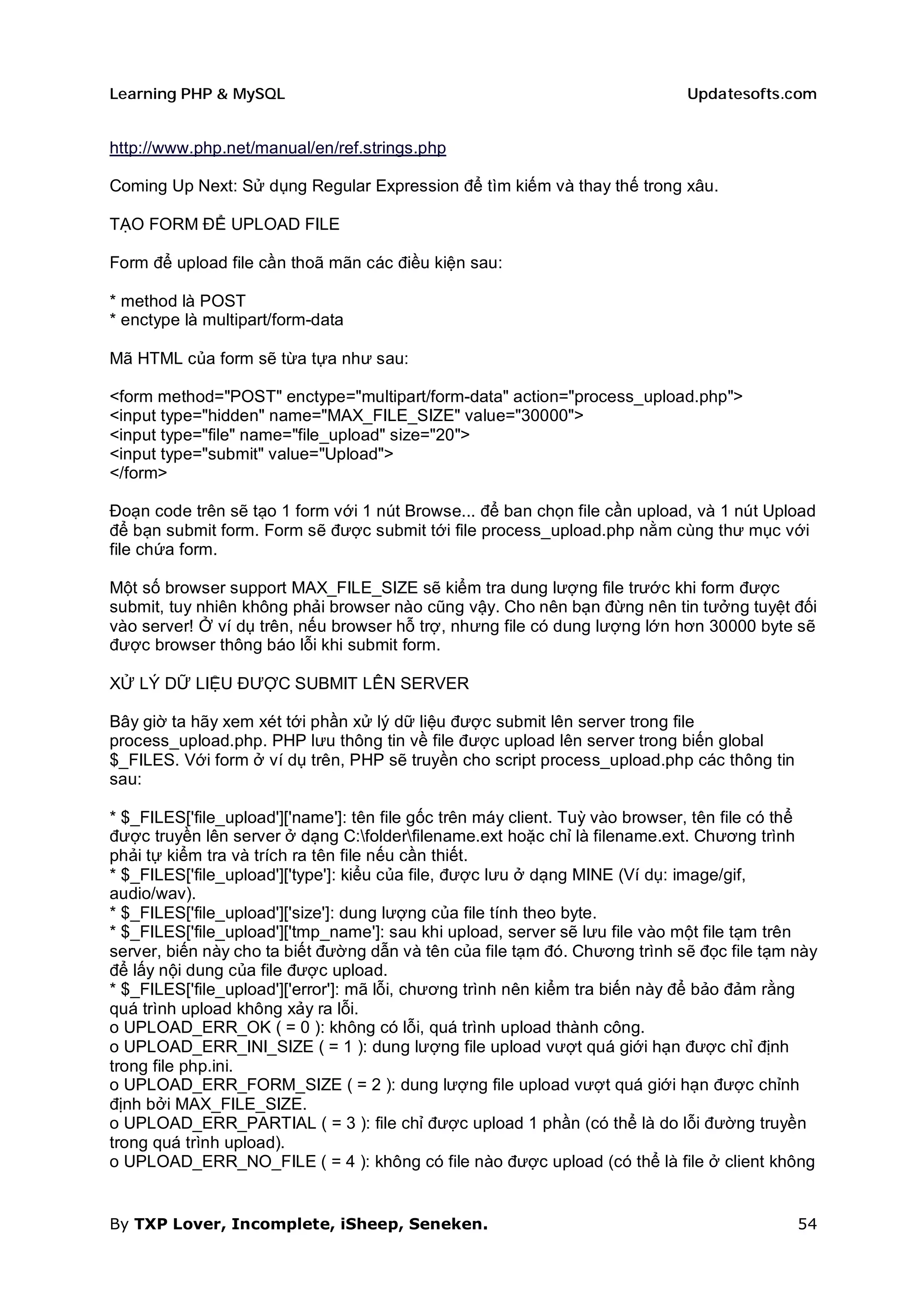 Learning PHP & MySQL                                                          Updatesofts.com


http://www.php.net/manual/en/ref.strings.php

Coming Up Next: Sử dụng Regular Expression để tìm kiếm và thay thế trong xâu.

TẠO FORM ĐỂ UPLOAD FILE

Form để upload file cần thoã mãn các điều kiện sau:

* method là POST
* enctype là multipart/form-data

Mã HTML của form sẽ từa tựa như sau:

<form method="POST" enctype="multipart/form-data" action="process_upload.php">
<input type="hidden" name="MAX_FILE_SIZE" value="30000">
<input type="file" name="file_upload" size="20">
<input type="submit" value="Upload">
</form>

Đoạn code trên sẽ tạo 1 form với 1 nút Browse... để ban chọn file cần upload, và 1 nút Upload
để bạn submit form. Form sẽ được submit tới file process_upload.php nằm cùng thư mục với
file chứa form.

Một số browser support MAX_FILE_SIZE sẽ kiểm tra dung lượng file trước khi form được
submit, tuy nhiên không phải browser nào cũng vậy. Cho nên bạn đừng nên tin tưởng tuyệt đối
vào server! Ở ví dụ trên, nếu browser hỗ trợ, nhưng file có dung lượng lớn hơn 30000 byte sẽ
được browser thông báo lỗi khi submit form.

XỬ LÝ DỮ LIỆU ĐƯỢC SUBMIT LÊN SERVER

Bây giờ ta hãy xem xét tới phần xử lý dữ liệu được submit lên server trong file
process_upload.php. PHP lưu thông tin về file được upload lên server trong biến global
$_FILES. Với form ở ví dụ trên, PHP sẽ truyền cho script process_upload.php các thông tin
sau:

* $_FILES['file_upload']['name']: tên file gốc trên máy client. Tuỳ vào browser, tên file có thể
được truyền lên server ở dạng C:folderfilename.ext hoặc chỉ là filename.ext. Chương trình
phải tự kiểm tra và trích ra tên file nếu cần thiết.
* $_FILES['file_upload']['type']: kiểu của file, được lưu ở dạng MINE (Ví dụ: image/gif,
audio/wav).
* $_FILES['file_upload']['size']: dung lượng của file tính theo byte.
* $_FILES['file_upload']['tmp_name']: sau khi upload, server sẽ lưu file vào một file tạm trên
server, biến này cho ta biết đường dẫn và tên của file tạm đó. Chương trình sẽ đọc file tạm này
để lấy nội dung của file được upload.
* $_FILES['file_upload']['error']: mã lỗi, chương trình nên kiểm tra biến này để bảo đảm rằng
quá trình upload không xảy ra lỗi.
o UPLOAD_ERR_OK ( = 0 ): không có lỗi, quá trình upload thành công.
o UPLOAD_ERR_INI_SIZE ( = 1 ): dung lượng file upload vượt quá giới hạn được chỉ định
trong file php.ini.
o UPLOAD_ERR_FORM_SIZE ( = 2 ): dung lượng file upload vượt quá giới hạn được chỉnh
định bởi MAX_FILE_SIZE.
o UPLOAD_ERR_PARTIAL ( = 3 ): file chỉ được upload 1 phần (có thể là do lỗi đường truyền
trong quá trình upload).
o UPLOAD_ERR_NO_FILE ( = 4 ): không có file nào được upload (có thể là file ở client không


By TXP Lover, Incomplete, iSheep, Seneken.                                                   54
 