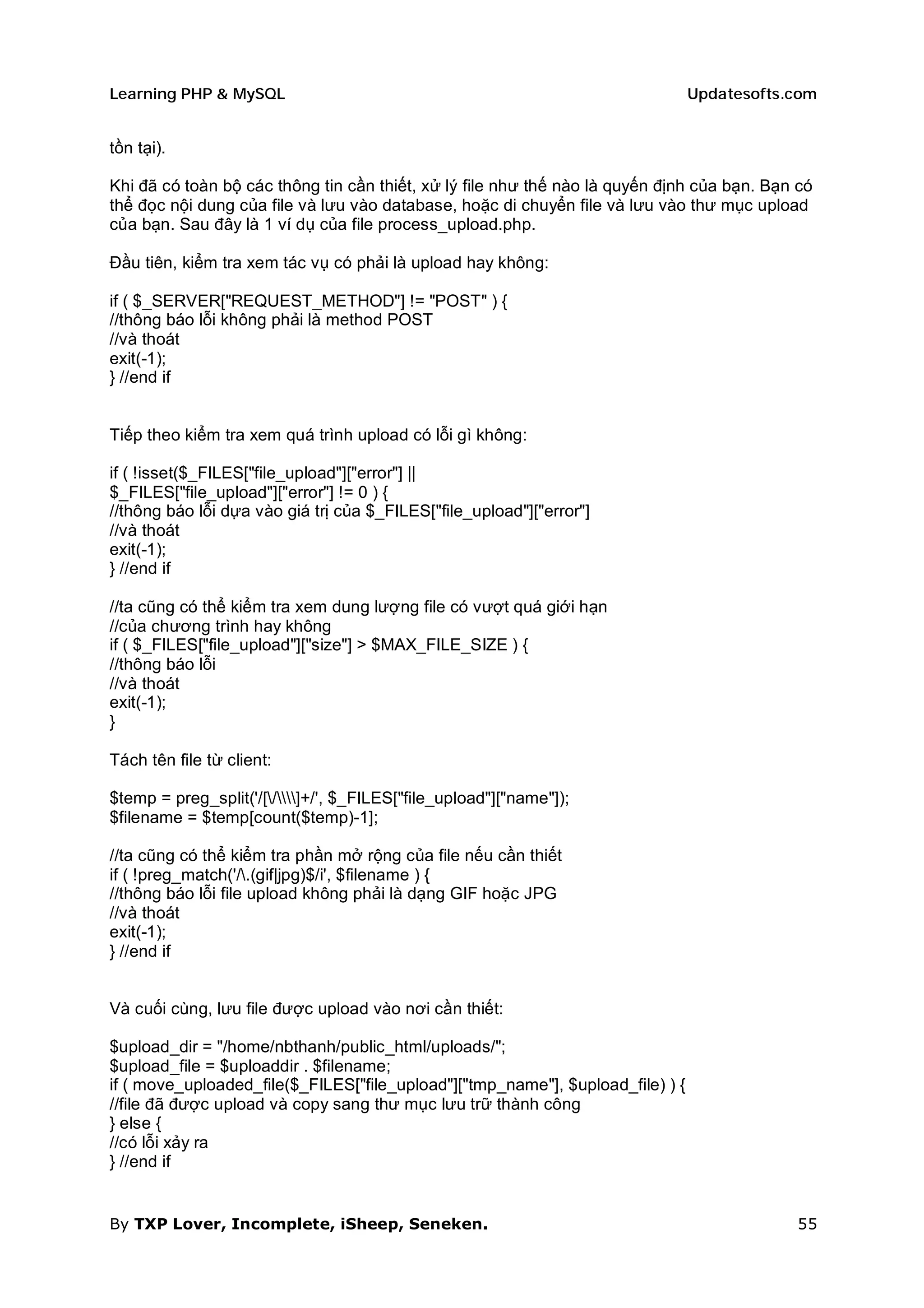 Learning PHP & MySQL                                                            Updatesofts.com


tồn tại).

Khi đã có toàn bộ các thông tin cần thiết, xử lý file như thế nào là quyến định của bạn. Bạn có
thể đọc nội dung của file và lưu vào database, hoặc di chuyển file và lưu vào thư mục upload
của bạn. Sau đây là 1 ví dụ của file process_upload.php.

Đầu tiên, kiểm tra xem tác vụ có phải là upload hay không:

if ( $_SERVER["REQUEST_METHOD"] != "POST" ) {
//thông báo lỗi không phải là method POST
//và thoát
exit(-1);
} //end if


Tiếp theo kiểm tra xem quá trình upload có lỗi gì không:

if ( !isset($_FILES["file_upload"]["error"] ||
$_FILES["file_upload"]["error"] != 0 ) {
//thông báo lỗi dựa vào giá trị của $_FILES["file_upload"]["error"]
//và thoát
exit(-1);
} //end if

//ta cũng có thể kiểm tra xem dung lượng file có vượt quá giới hạn
//của chương trình hay không
if ( $_FILES["file_upload"]["size"] > $MAX_FILE_SIZE ) {
//thông báo lỗi
//và thoát
exit(-1);
}

Tách tên file từ client:

$temp = preg_split('/[/]+/', $_FILES["file_upload"]["name"]);
$filename = $temp[count($temp)-1];

//ta cũng có thể kiểm tra phần mở rộng của file nếu cần thiết
if ( !preg_match('/.(gif|jpg)$/i', $filename ) {
//thông báo lỗi file upload không phải là dạng GIF hoặc JPG
//và thoát
exit(-1);
} //end if


Và cuối cùng, lưu file được upload vào nơi cần thiết:

$upload_dir = "/home/nbthanh/public_html/uploads/";
$upload_file = $uploaddir . $filename;
if ( move_uploaded_file($_FILES["file_upload"]["tmp_name"], $upload_file) ) {
//file đã được upload và copy sang thư mục lưu trữ thành công
} else {
//có lỗi xảy ra
} //end if


By TXP Lover, Incomplete, iSheep, Seneken.                                                  55
 