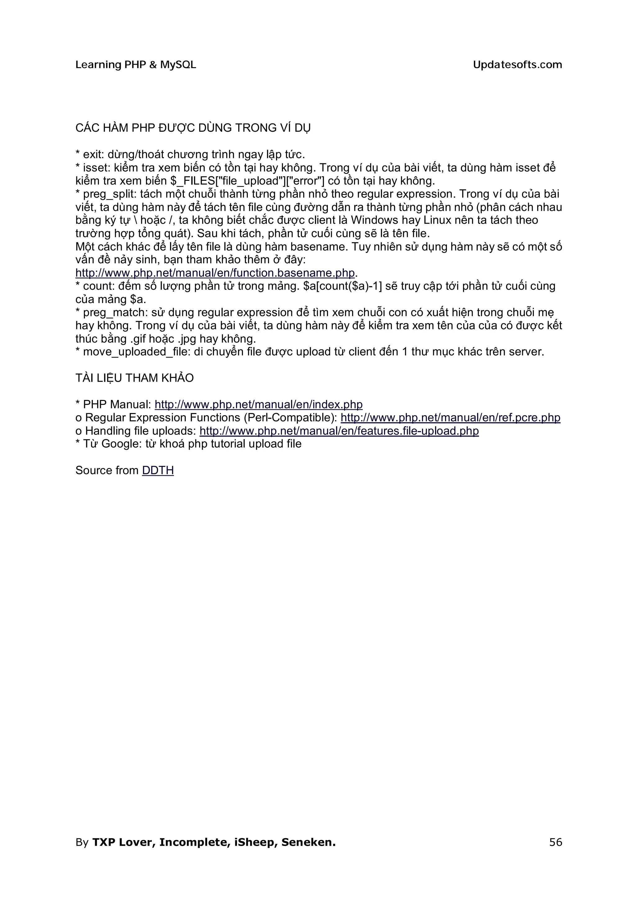 Learning PHP & MySQL                                                         Updatesofts.com




CÁC HÀM PHP ĐƯỢC DÙNG TRONG VÍ DỤ

* exit: dừng/thoát chương trình ngay lập tức.
* isset: kiểm tra xem biến có tồn tại hay không. Trong ví dụ của bài viết, ta dùng hàm isset để
kiểm tra xem biến $_FILES["file_upload"]["error"] có tồn tại hay không.
* preg_split: tách một chuỗi thành từng phần nhỏ theo regular expression. Trong ví dụ của bài
viết, ta dùng hàm này để tách tên file cùng đường dẫn ra thành từng phần nhỏ (phân cách nhau
bằng ký tự  hoặc /, ta không biết chắc được client là Windows hay Linux nên ta tách theo
trường hợp tổng quát). Sau khi tách, phần tử cuối cùng sẽ là tên file.
Một cách khác để lấy tên file là dùng hàm basename. Tuy nhiên sử dụng hàm này sẽ có một số
vấn đề nảy sinh, bạn tham khảo thêm ở đây:
http://www.php.net/manual/en/function.basename.php.
* count: đếm số lượng phần tử trong mảng. $a[count($a)-1] sẽ truy cập tới phần tử cuối cùng
của mảng $a.
* preg_match: sử dụng regular expression để tìm xem chuỗi con có xuất hiện trong chuỗi mẹ
hay không. Trong ví dụ của bài viết, ta dùng hàm này để kiểm tra xem tên của của có được kết
thúc bằng .gif hoặc .jpg hay không.
* move_uploaded_file: di chuyển file được upload từ client đến 1 thư mục khác trên server.

TÀI LIỆU THAM KHẢO

* PHP Manual: http://www.php.net/manual/en/index.php
o Regular Expression Functions (Perl-Compatible): http://www.php.net/manual/en/ref.pcre.php
o Handling file uploads: http://www.php.net/manual/en/features.file-upload.php
* Từ Google: từ khoá php tutorial upload file

Source from DDTH




By TXP Lover, Incomplete, iSheep, Seneken.                                                  56
 