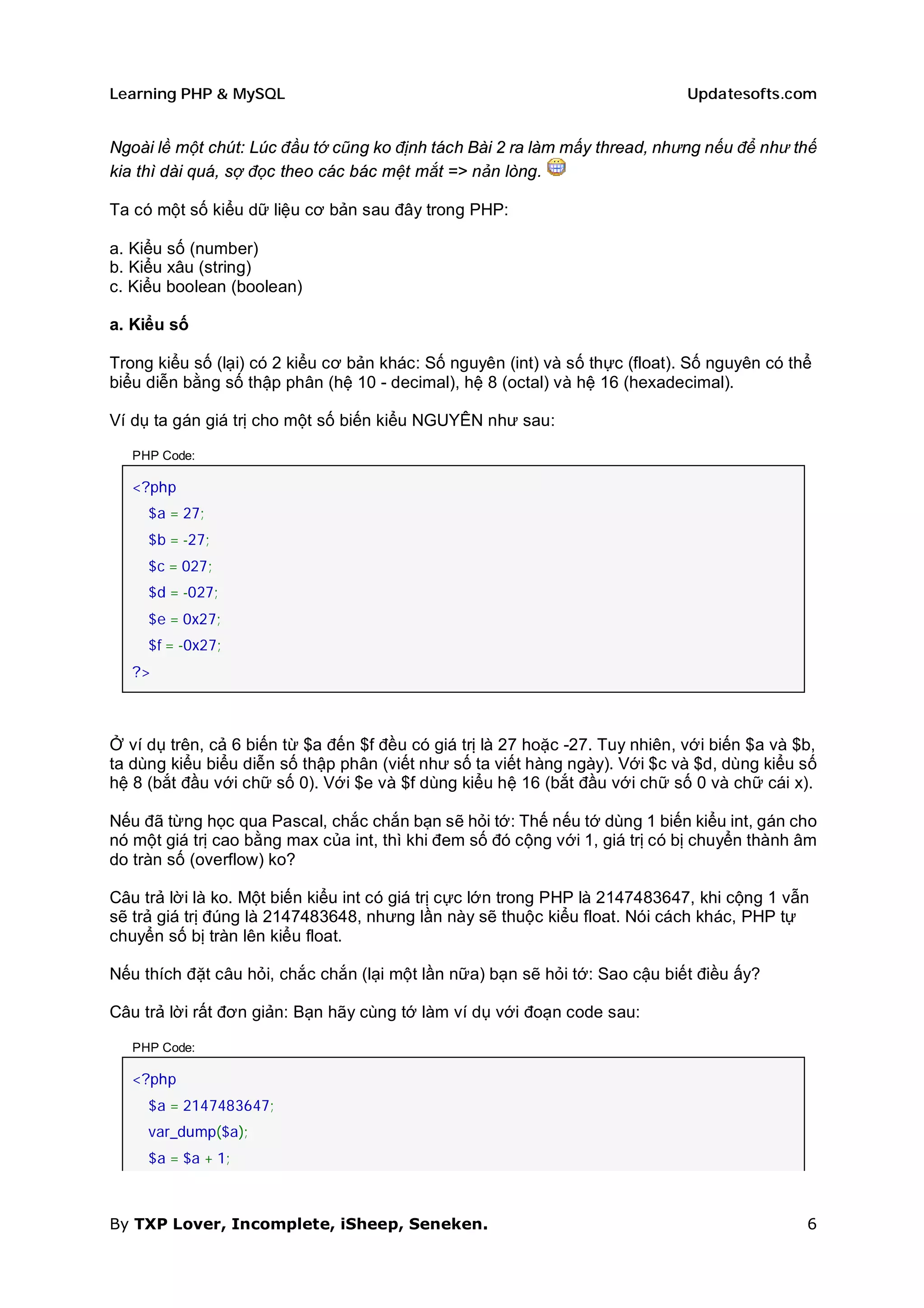 Learning PHP & MySQL                                                           Updatesofts.com


Ngoài lề một chút: Lúc đầu tớ cũng ko định tách Bài 2 ra làm mấy thread, nhưng nếu để như thế
kia thì dài quá, sợ đọc theo các bác mệt mắt => nản lòng.

Ta có một số kiểu dữ liệu cơ bản sau đây trong PHP:

a. Kiểu số (number)
b. Kiểu xâu (string)
c. Kiểu boolean (boolean)

a. Kiểu số

Trong kiểu số (lại) có 2 kiểu cơ bản khác: Số nguyên (int) và số thực (float). Số nguyên có thể
biểu diễn bằng số thập phân (hệ 10 - decimal), hệ 8 (octal) và hệ 16 (hexadecimal).

Ví dụ ta gán giá trị cho một số biến kiểu NGUYÊN như sau:

   PHP Code:

   <?php
     $a = 27;
     $b = -27;
     $c = 027;
     $d = -027;
     $e = 0x27;
     $f = -0x27;
   ?>



Ở ví dụ trên, cả 6 biến từ $a đến $f đều có giá trị là 27 hoặc -27. Tuy nhiên, với biến $a và $b,
ta dùng kiểu biểu diễn số thập phân (viết như số ta viết hàng ngày). Với $c và $d, dùng kiểu số
hệ 8 (bắt đầu với chữ số 0). Với $e và $f dùng kiểu hệ 16 (bắt đầu với chữ số 0 và chữ cái x).

Nếu đã từng học qua Pascal, chắc chắn bạn sẽ hỏi tớ: Thế nếu tớ dùng 1 biến kiểu int, gán cho
nó một giá trị cao bằng max của int, thì khi đem số đó cộng với 1, giá trị có bị chuyển thành âm
do tràn số (overflow) ko?

Câu trả lời là ko. Một biến kiểu int có giá trị cực lớn trong PHP là 2147483647, khi cộng 1 vẫn
sẽ trả giá trị đúng là 2147483648, nhưng lần này sẽ thuộc kiểu float. Nói cách khác, PHP tự
chuyển số bị tràn lên kiểu float.

Nếu thích đặt câu hỏi, chắc chắn (lại một lần nữa) bạn sẽ hỏi tớ: Sao cậu biết điều ấy?

Câu trả lời rất đơn giản: Bạn hãy cùng tớ làm ví dụ với đoạn code sau:

   PHP Code:

   <?php
     $a = 2147483647;
     var_dump($a);
     $a = $a + 1;



By TXP Lover, Incomplete, iSheep, Seneken.                                                     6
 