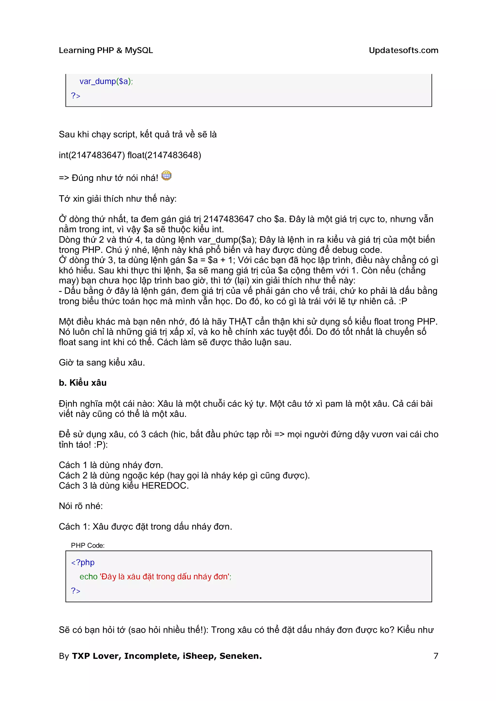 Learning PHP & MySQL                                                        Updatesofts.com


     var_dump($a);
   ?>



Sau khi chạy script, kết quả trả về sẽ là

int(2147483647) float(2147483648)

=> Đúng như tớ nói nhá!

Tớ xin giải thích như thế này:

Ở dòng thứ nhất, ta đem gán giá trị 2147483647 cho $a. Đây là một giá trị cực to, nhưng vẫn
nằm trong int, vì vậy $a sẽ thuộc kiểu int.
Dòng thứ 2 và thứ 4, ta dùng lệnh var_dump($a); Đây là lệnh in ra kiểu và giá trị của một biến
trong PHP. Chú ý nhé, lệnh này khá phổ biến và hay được dùng để debug code.
Ở dòng thứ 3, ta dùng lệnh gán $a = $a + 1; Với các bạn đã học lập trình, điều này chẳng có gì
khó hiểu. Sau khi thực thi lệnh, $a sẽ mang giá trị của $a cộng thêm với 1. Còn nếu (chẳng
may) bạn chưa học lập trình bao giờ, thì tớ (lại) xin giải thích như thế này:
- Dấu bằng ở đây là lệnh gán, đem giá trị của vế phải gán cho vế trái, chứ ko phải là dấu bằng
trong biểu thức toán học mà mình vẫn học. Do đó, ko có gì là trái với lẽ tự nhiên cả. :P

Một điều khác mà bạn nên nhớ, đó là hãy THẬT cẩn thận khi sử dụng số kiểu float trong PHP.
Nó luôn chỉ là những giá trị xấp xỉ, và ko hề chính xác tuyệt đối. Do đó tốt nhất là chuyển số
float sang int khi có thể. Cách làm sẽ được thảo luận sau.

Giờ ta sang kiểu xâu.

b. Kiểu xâu

Định nghĩa một cái nào: Xâu là một chuỗi các ký tự. Một câu tớ xì pam là một xâu. Cả cái bài
viết này cũng có thể là một xâu.

Để sử dụng xâu, có 3 cách (hic, bắt đầu phức tạp rồi => mọi người đứng dậy vươn vai cái cho
tỉnh táo! :P):

Cách 1 là dùng nháy đơn.
Cách 2 là dùng ngoặc kép (hay gọi là nháy kép gì cũng được).
Cách 3 là dùng kiểu HEREDOC.

Nói rõ nhé:

Cách 1: Xâu được đặt trong dấu nháy đơn.

   PHP Code:

   <?php
     echo 'Đây là xâu đặt trong dấu nháy đơn';
   ?>



Sẽ có bạn hỏi tớ (sao hỏi nhiều thế!): Trong xâu có thể đặt dấu nháy đơn được ko? Kiểu như

By TXP Lover, Incomplete, iSheep, Seneken.                                                     7
 