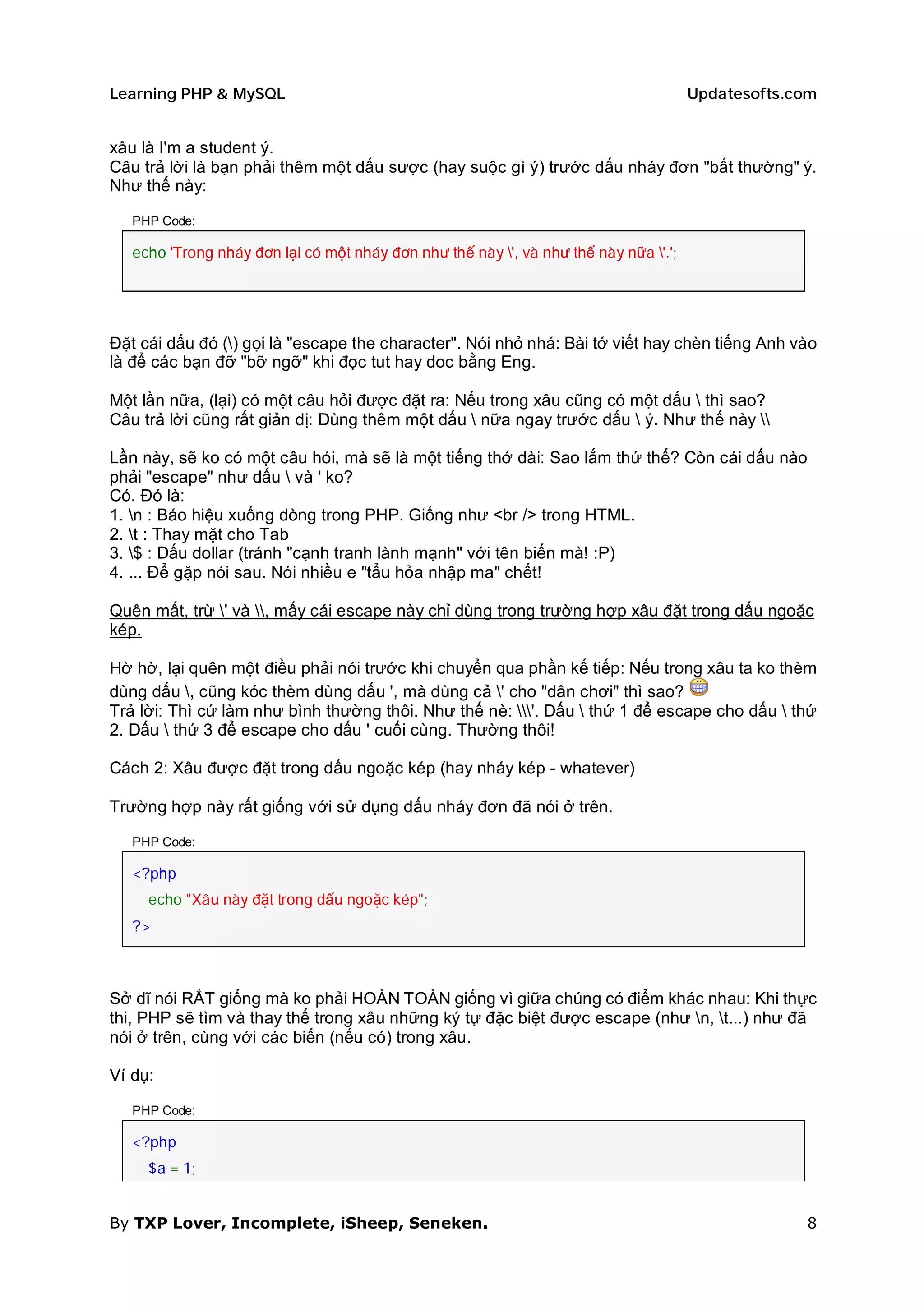 Learning PHP & MySQL                                                                   Updatesofts.com


xâu là I'm a student ý.
Câu trả lời là bạn phải thêm một dấu sược (hay suộc gì ý) trước dấu nháy đơn "bất thường" ý.
Như thế này:

   PHP Code:

   echo 'Trong nháy đơn lại có một nháy đơn như thế này ', và như thế này nữa '.';




Đặt cái dấu đó () gọi là "escape the character". Nói nhỏ nhá: Bài tớ viết hay chèn tiếng Anh vào
là để các bạn đỡ "bỡ ngỡ" khi đọc tut hay doc bằng Eng.

Một lần nữa, (lại) có một câu hỏi được đặt ra: Nếu trong xâu cũng có một dấu  thì sao?
Câu trả lời cũng rất giản dị: Dùng thêm một dấu  nữa ngay trước dấu  ý. Như thế này 

Lần này, sẽ ko có một câu hỏi, mà sẽ là một tiếng thở dài: Sao lắm thứ thế? Còn cái dấu nào
phải "escape" như dấu  và ' ko?
Có. Đó là:
1. n : Báo hiệu xuống dòng trong PHP. Giống như <br /> trong HTML.
2. t : Thay mặt cho Tab
3. $ : Dấu dollar (tránh "cạnh tranh lành mạnh" với tên biến mà! :P)
4. ... Để gặp nói sau. Nói nhiều e "tẩu hỏa nhập ma" chết!

Quên mất, trừ ' và , mấy cái escape này chỉ dùng trong trường hợp xâu đặt trong dấu ngoặc
kép.

Hờ hờ, lại quên một điều phải nói trước khi chuyển qua phần kế tiếp: Nếu trong xâu ta ko thèm
dùng dấu , cũng kóc thèm dùng dấu ', mà dùng cả ' cho "dân chơi" thì sao?
Trả lời: Thì cứ làm như bình thường thôi. Như thế nè: '. Dấu  thứ 1 để escape cho dấu  thứ
2. Dấu  thứ 3 để escape cho dấu ' cuối cùng. Thường thôi!

Cách 2: Xâu được đặt trong dấu ngoặc kép (hay nháy kép - whatever)

Trường hợp này rất giống với sử dụng dấu nháy đơn đã nói ở trên.

   PHP Code:

   <?php
     echo "Xâu này đặt trong dấu ngoặc kép";
   ?>



Sở dĩ nói RẤT giống mà ko phải HOÀN TOÀN giống vì giữa chúng có điểm khác nhau: Khi thực
thi, PHP sẽ tìm và thay thế trong xâu những ký tự đặc biệt được escape (như n, t...) như đã
nói ở trên, cùng với các biến (nếu có) trong xâu.

Ví dụ:

   PHP Code:

   <?php
     $a = 1;


By TXP Lover, Incomplete, iSheep, Seneken.                                                          8
 