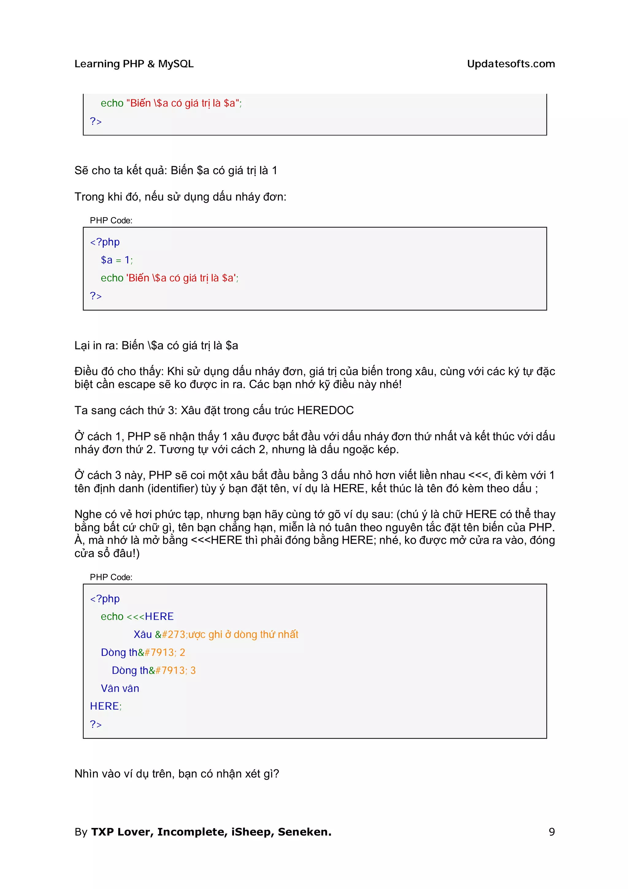 Learning PHP & MySQL                                                        Updatesofts.com


     echo "Biến $a có giá trị là $a";
   ?>



Sẽ cho ta kết quả: Biến $a có giá trị là 1

Trong khi đó, nếu sử dụng dấu nháy đơn:

   PHP Code:

   <?php
     $a = 1;
     echo 'Biến $a có giá trị là $a';
   ?>



Lại in ra: Biến $a có giá trị là $a

Điều đó cho thấy: Khi sử dụng dấu nháy đơn, giá trị của biến trong xâu, cùng với các ký tự đặc
biệt cần escape sẽ ko được in ra. Các bạn nhớ kỹ điều này nhé!

Ta sang cách thứ 3: Xâu đặt trong cấu trúc HEREDOC

Ở cách 1, PHP sẽ nhận thấy 1 xâu được bắt đầu với dấu nháy đơn thứ nhất và kết thúc với dấu
nháy đơn thứ 2. Tương tự với cách 2, nhưng là dấu ngoặc kép.

Ở cách 3 này, PHP sẽ coi một xâu bắt đầu bằng 3 dấu nhỏ hơn viết liền nhau <<<, đi kèm với 1
tên định danh (identifier) tùy ý bạn đặt tên, ví dụ là HERE, kết thúc là tên đó kèm theo dấu ;

Nghe có vẻ hơi phức tạp, nhưng bạn hãy cùng tớ gõ ví dụ sau: (chú ý là chữ HERE có thể thay
bằng bất cứ chữ gì, tên bạn chẳng hạn, miễn là nó tuân theo nguyên tắc đặt tên biến của PHP.
À, mà nhớ là mở bằng <<<HERE thì phải đóng bằng HERE; nhé, ko được mở cửa ra vào, đóng
cửa sổ đâu!)

   PHP Code:

   <?php
     echo <<<HERE
               Xâu được ghi ở dòng thứ nhất
     Dòng thứ 2
        Dòng thứ 3
     Vân vân
   HERE;
   ?>



Nhìn vào ví dụ trên, bạn có nhận xét gì?




By TXP Lover, Incomplete, iSheep, Seneken.                                                  9
 