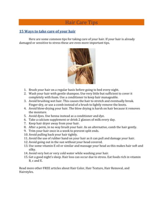 Hair Care Tips
15 Ways to take care of your hair

     Here are some common tips for taking care of your hair. If your hair is already
damaged or sensitive to stress these are even more important tips.




   1. Brush your hair on a regular basis before going to bed every night.
   2. Wash your hair with gentle shampoo. Use very little but sufficient to cover it
       completely with foam. Use a conditioner to keep hair manageable.
   3. Avoid brushing wet hair. This causes the hair to stretch and eventually break.
       Finger-dry, or use a comb instead of a brush to lightly remove the knots.
   4. Avoid blow-drying your hair. The blow drying is harsh on hair because it removes
       the moisture.
   5. Avoid dyes. Use henna instead as a conditioner and dye.
   6. Take a calcium supplement or drink 2 glasses of milk every day.
   7. Keep hair dryer away from your hair.
   8. After a perm, in no way brush your hair. As an alternative, comb the hair gently.
   9. Trim your hair once in a week to prevent split ends.
   10. Avoid pulling back your hair tightly.
   11. Avoid the use of rubber band on your hair as it can pull and damage your hair.
   12. Avoid going out in the sun without your head covered.
   13. Use some vitamin E oil or similar and massage your head as this makes hair soft and
       silky.
   14. Avoid very hot or very cold water while washing your hair.
   15. Get a good night’s sleep. Hair loss can occur due to stress. Eat foods rich in vitamin
       B, c and E.

Read more other FREE articles about Hair Color, Hair Texture, Hair Removal, and
Hairstyles.
 