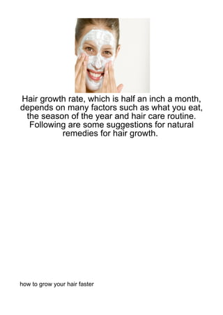 Hair growth rate, which is half an inch a month,
depends on many factors such as what you eat,
 the season of the year and hair care routine.
  Following are some suggestions for natural
          remedies for hair growth.




how to grow your hair faster
 