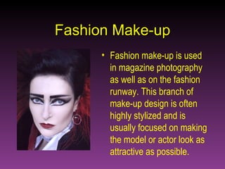 Fashion Make-up Fashion make-up is used in magazine photography as well as on the fashion runway. This branch of make-up design is often highly stylized and is usually focused on making the model or actor look as attractive as possible. 