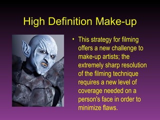 High Definition Make-up This strategy for filming offers a new challenge to make-up artists; the extremely sharp resolution of the filming technique requires a new level of coverage needed on a person's face in order to minimize flaws. 