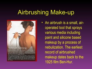 Airbrushing Make-up An airbrush is a small, air-operated tool that sprays various media including paint and silicone based makeup by a process of nebulization. The earliest record of airbrushed makeup dates back to the 1925 film Ben-Hur. 