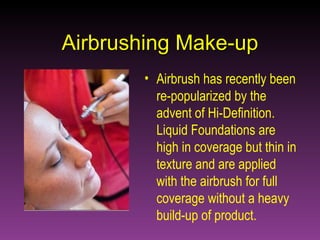 Airbrushing Make-up Airbrush has recently been re-popularized by the advent of Hi-Definition. Liquid Foundations are high in coverage but thin in texture and are applied with the airbrush for full coverage without a heavy build-up of product.   