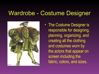 Wardrobe - Costume Designer The Costume Designer is responsible for designing, planning, organizing, and creating all the clothing and costumes worn by the actors that appear on screen including the fabric, colors, and sizes. 