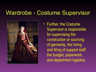 Wardrobe - Costume Supervisor Further, the Costume Supervisor is responsible for supervising the construction or sourcing of garments, the hiring and firing of support staff, the budget, paperwork, and department logistics. 