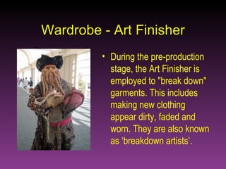 Wardrobe - Art Finisher During the pre-production stage, the Art Finisher is employed to "break down" garments. This includes making new clothing appear dirty, faded and worn. They are also known as ‘breakdown artists’. 