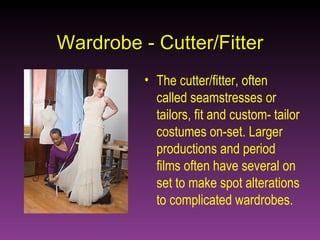 Wardrobe - Cutter/Fitter The cutter/fitter, often called seamstresses or tailors, fit and custom- tailor costumes on-set. Larger productions and period films often have several on set to make spot alterations to complicated wardrobes. 