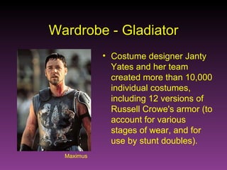 Maximus Wardrobe - Gladiator Costume designer Janty Yates and her team created more than 10,000 individual costumes, including 12 versions of Russell Crowe's armor (to account for various stages of wear, and for use by stunt doubles). 