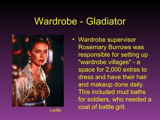 Lucilla Wardrobe - Gladiator Wardrobe supervisor Rosemary Burrows was responsible for setting up "wardrobe villages" - a space for 2,000 extras to dress and have their hair and makeup done daily. This included mud baths for soldiers, who needed a coat of battle grit. 