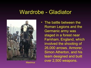 Maximus Wardrobe - Gladiator The battle between the Roman Legions and the Germanic army was staged in a forest near Farnham, England, which involved the shooting of 26,000 arrows. Armorer, Simon Atherton, and his team designed and built over 2,500 weapons. 