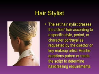 Hair Stylist The set hair stylist dresses the actors’ hair according to a specific style, period, or character portrayal as requested by the director or key makeup artist. He/she questions patron or reads the script to determine hairdressing requirements.  