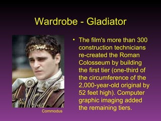 Commodus Wardrobe - Gladiator The film's more than 300 construction technicians re-created the Roman Colosseum by building the first tier (one-third of the circumference of the 2,000-year-old original by 52 feet high). Computer graphic imaging added the remaining tiers. 