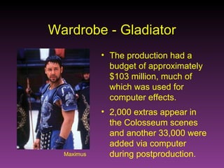 Maximus Wardrobe - Gladiator The production had a budget of approximately $103 million, much of which was used for computer effects. 2,000 extras appear in the Colosseum scenes and another 33,000 were added via computer during postproduction. 