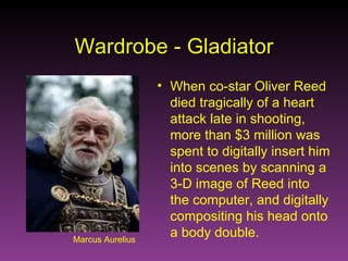 Marcus Aurelius Wardrobe - Gladiator When co-star Oliver Reed died tragically of a heart attack late in shooting, more than $3 million was spent to digitally insert him into scenes by scanning a 3-D image of Reed into the computer, and digitally compositing his head onto a body double. 