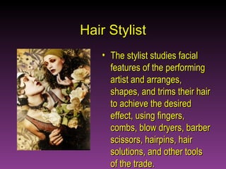 Hair Stylist The stylist studies facial features of the performing artist and arranges, shapes, and trims their hair to achieve the desired effect, using fingers, combs, blow dryers, barber scissors, hairpins, hair solutions, and other tools of the trade.  