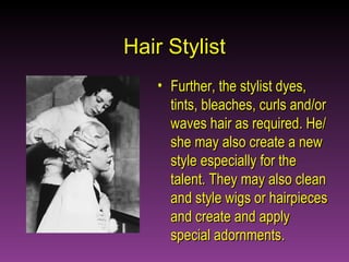 Hair Stylist Further, the stylist dyes, tints, bleaches, curls and/or waves hair as required. He/she may also create a new style especially for the talent. They may also clean and style wigs or hairpieces and create and apply special adornments. 
