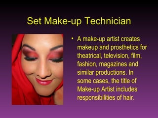 Set Make-up Technician A make-up artist creates makeup and prosthetics for theatrical, television, film, fashion, magazines and similar productions. In some cases, the title of Make-up Artist includes responsibilities of hair. 