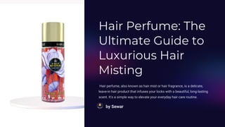 Hair Perfume: The
Ultimate Guide to
Luxurious Hair
Misting
Hair perfume, also known as hair mist or hair fragrance, is a delicate,
leave-in hair product that infuses your locks with a beautiful, long-lasting
scent. It's a simple way to elevate your everyday hair care routine.
by Sewar
 